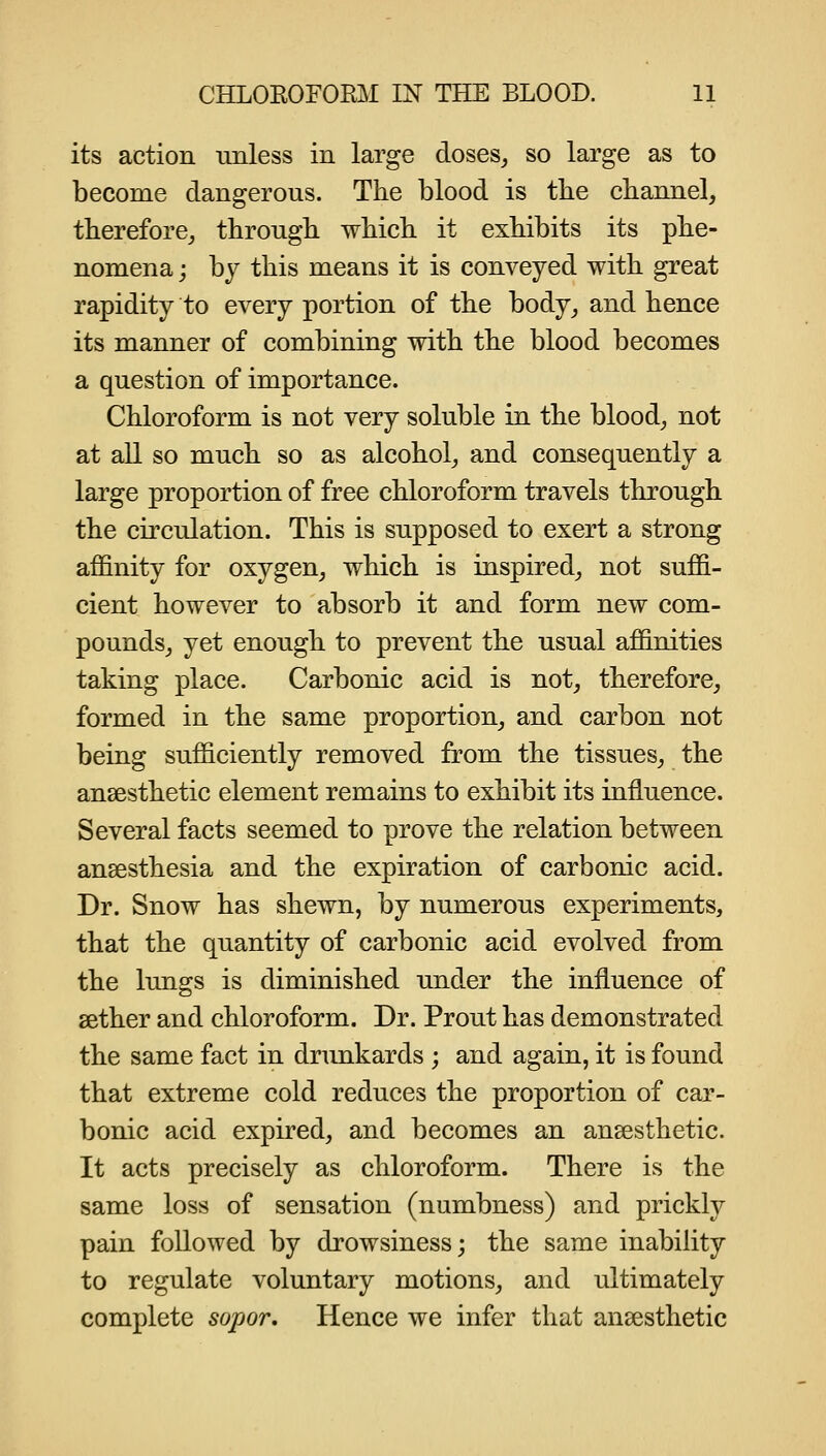 its action imless in large closes^ so large as to become dangerous. The blood is the channel, therefore, through which it exhibits its phe- nomena j by this means it is conveyed with great rapidity to every portion of the body, and hence its manner of combining with the blood becomes a question of importance. Chloroform is not very soluble in the blood, not at all so much so as alcohol, and consequently a large proportion of free chloroform travels through the circulation. This is supposed to exert a strong affinity for oxygen, which is inspired, not suffi- cient however to absorb it and form new com- pounds, yet enough to prevent the usual affinities taking place. Carbonic acid is not, therefore, formed in the same proportion, and carbon not being sufficiently removed from the tissues, the ansesthetic element remains to exhibit its influence. Several facts seemed to prove the relation between anaesthesia and the expiration of carbonic acid. Dr. Snow has shewn, by numerous experiments, that the quantity of carbonic acid evolved from the lungs is diminished under the influence of sether and chloroform. Dr. Prout has demonstrated the same fact in dninkards ; and again, it is found that extreme cold reduces the proportion of car- bonic acid expired, and becomes an anaesthetic. It acts precisely as chloroform. There is the same loss of sensation (numbness) and prickly pain followed by drowsiness; the same inability to regulate voluntary motions, and ultimately complete sopor. Hence we infer that anaesthetic