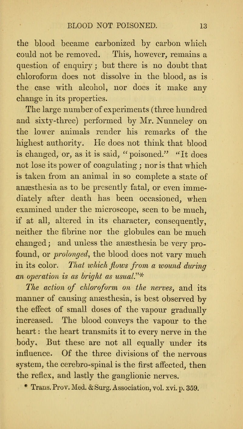 the blood became carbonized by carbon which could not be removed. This^ however, remains a question of enquiry; but there is no doubt that chloroform does not dissolve in the blood, as is the case Avith alcohol, nor does it make any change in its properties. The large number of experiments (three hundred and sixty-three) performed by Mr. Nunneiey on the lower animals render his remarks of the highest authority. He does not think that blood is changed, or, as it is said, poisoned. *^It does not lose its power of coagulating j nor is that which is taken from an animal in so complete a state of ansesthesia as to be presently fatal, or even imme- diately after death has been occasioned, when examined under the microscope, seen to be much, if at all, altered in its character, consequently, neither the fibrine nor the globules can be much changed; and unless the ansesthesia be very pro- found, or prolonged, the blood does not vary much in its color. That which flows from a wound during an operation is as bright as usuair^ The action of chloroform on the nerves, and its manner of causing ansesthesia, is best observed by the effect of small doses of the vapour gradually increased. The blood conveys the vapour to the heart: the heart transmits it to every nerve in the body. But these are not all equally under its influence. Of the three divisions of the nervous system, the cerebro-spinal is the first affected, then the reflex, and lastly the ganglionic nerves. * Trans. Pro v. Med. & Surg. Association, vol. xvi. p. 359.