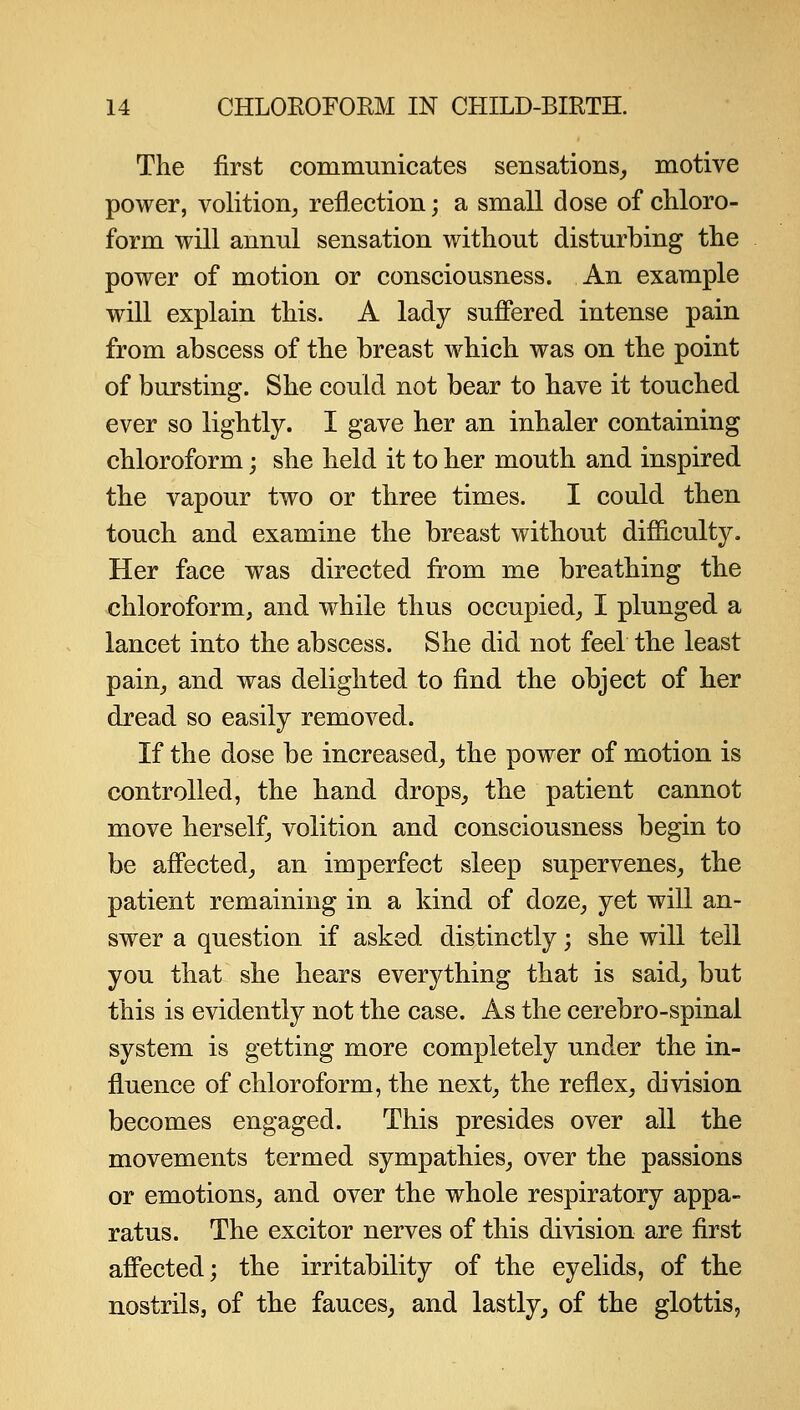 The first communicates sensations_, motive power, volition^ reflection; a small dose of chloro- form will annul sensation without disturbing the power of motion or consciousness. An example will explain this. A lady sufiered intense pain from abscess of the breast which was on the point of bursting. She could not bear to have it touched ever so lightly. I gave her an inhaler containing chloroform; she held it to her mouth and inspired the vapour two or three times. I could then touch and examine the breast without difficulty. Her face was directed from me breathing the chloroform, and while thus occupied, I plunged a lancet into the abscess. She did not feel the least pain, and was delighted to find the object of her dread so easily removed. If the dose be increased, the power of motion is controlled, the hand drops, the patient cannot move herself, volition and consciousness begin to be afi'ected, an imperfect sleep supervenes, the patient remaining in a kind of doze, yet will an- swer a question if asked distinctly; she will tell you that she hears everything that is said, but this is evidently not the case. As the cerebro-spinai system is getting more completely under the in- fluence of chloroform, the next, the reflex, division becomes engaged. This presides over all the movements termed sympathies, over the passions or emotions, and over the whole respiratory appa- ratus. The excitor nerves of this di\'ision are first afi'ected; the irritability of the eyelids, of the nostrils, of the fauces, and lastly, of the glottis,