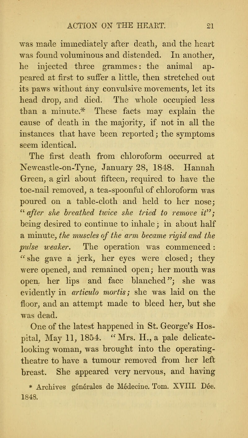 was made immediately after deatli, and tlie heart was found voluminous and distended. In another, lie injected three grammes: the animal ap- peared at first to suffer a little^ then stretched out its paws without any convulsive movements, let its head drop, and died. The whole occupied less than a minute.^ These facts may explain the cause of death in the majority, if not in all the instances that have been reported; the symptoms seem identical. The first death from chloroform occurred at Newcastle-on-Tyne, January 28, 1848. Hannah Green, a girl about fifteen, required to have the toe-nail removed, a tea-spoonfiil of chloroform was poured on a table-cloth and held to her nose; ^''after slie breathed twice she tried to remove it; being desired to continue to inhale; in about half a minute, the muscles of the arm became rigid and the pulse weaker. The operation was commenced: ^'^she gave a jerk, her eyes were closed; they were opened, and remained open; her mouth was open, her lips and face blanched^'; she was evidently in articulo mortis; she was laid on the floor, and an attempt made to bleed her, but she was dead. One of the latest happened in St. George's Hos- pital, May 11, 1854. ''Mrs. H., a pale delicate- looking woman, was brought into the operating- theatre to have a tumour removed from her left breast. She appeared very nervous, and having * Archives generales de Medecine. Tom. XVIIL Dee. 1848.