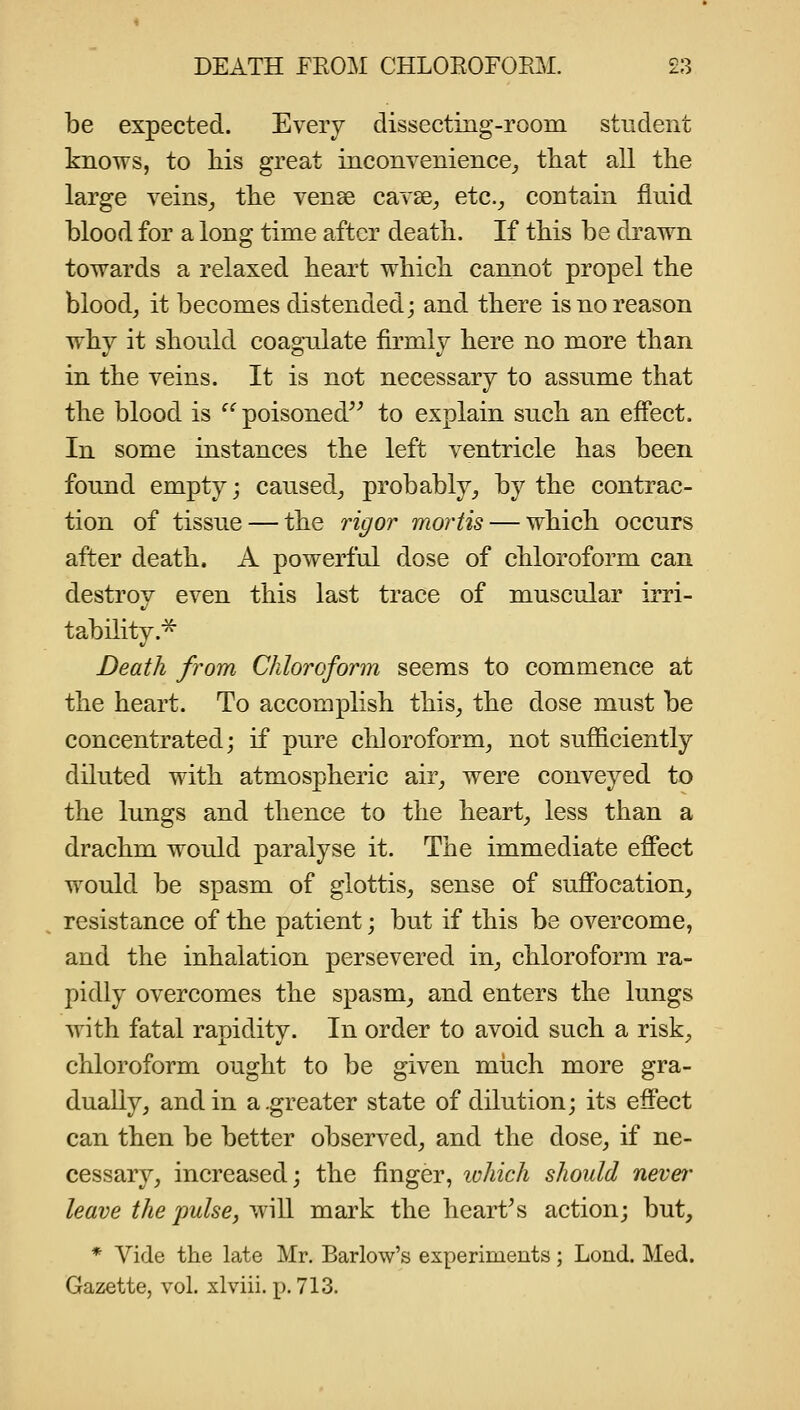 be expected. Every dissecting-room student knows, to his great inconvenience^ that all the large veins_, the vense cavse^ etc.^ contain fluid blood for a long time after death. If this be drawn towards a relaxed heart which cannot propel the bloody it becomes distended; and there is no reason why it should coagulate firmly here no more than in the veins. It is not necessary to assume that the blood is ^'^ poisoned^^ to explain such an efl*ect. In some instances the left ventricle has been found empty; caused, probably, by the contrac- tion of tissue — the rigor mortis — which occurs after death. A powerful dose of chloroform can destrov even this last trace of muscular irri- tability.^ Death from Chloroform seems to commence at the heart. To accomplish this, the dose must be concentrated; if pure chloroform, not sufficiently diluted with atmospheric air, were conveyed to the lungs and thence to the heart, less than a drachm would paralyse it. The immediate effect v>'Ould be spasm of glottis, sense of suffocation, resistance of the patient; but if this be overcome, and the inhalation persevered in, chloroform ra- pidly overcomes the spasm, and enters the lungs with fatal rapidity. In order to avoid such a risk, chloroform ought to be given much more gra- dually, and in a.greater state of dilution; its effect can then be better observed, and the dose, if ne- cessary, increased; the finger, luhich should never leave the pulse, wiU mark the hearths action; but, * Vide the late Mr. Barlow's experiments; Lond. Med. Gazette, vol. xlviii. p. 713.