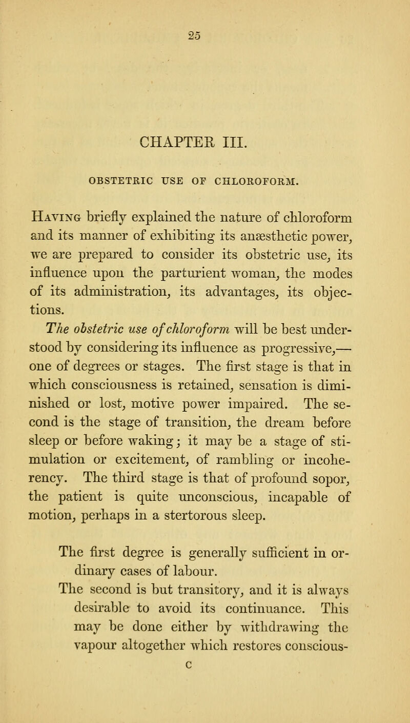 CHAPTER III. OBSTETRIC USE OF CHLOROFORM. Having briefly explained the nature of chloroform and its manner of exhibiting its ansesthetic power^ we are prepared to consider its obstetric use^ its influence upon the parturient woman_, the modes of its administration^ its advantages, its objec- tions. The obstetric use of chloroform will be best under- stood by considering its influence as progressive_,— one of degrees or stages. The first stage is that in which consciousness is retained, sensation is dimi- nished or lost, motive power impaired. The se- cond is the stage of transition, the dream before sleep or before waking; it may be a stage of sti- mulation or excitement, of rambling or incohe- rency. The third stage is that of profound sopor, the patient is quite unconscious, incapable of motion, perhaps in a stertorous sleep. The first degree is generally sufficient in or- dinary cases of labour. The second is but transitory, and it is always desirable to avoid its continuance. This may be done either by withdrawing the vapour altogether which restores conscious- c