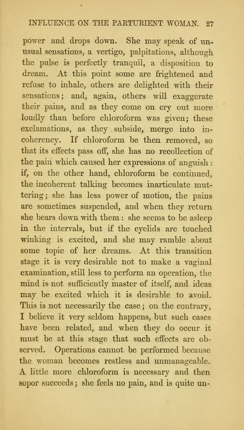 power and drops down. She may speak of nn- iisual sensations^ a vertigo^ palpitations, although the pulse is perfectly tranquil, a disposition to dream. At this point some are frightened and refuse to inhale_, others are delighted with their sensations; and, again, others will exaggerate their pains, and as they come on cry out more loudly than before chloroform was given; these exclamations, as they subside, merge into in- coherency. If chloroform be then removed, so that its effects pass off, she has no recollection of the pain which caused her expressions of anguish : if, on the other hand, chloroform be continued, the incoherent talking becomes inarticulate mut- tering ; she has less power of motion, the pains are sometimes suspended, and when they return she bears down with them : she seems to be asleep in the intervals, but if the eyelids are touched winking is excited, and she may ramble about some topic of her dreams. At this transition stage it is very desirable not to make a vaginal examination, still less to perform an operation, the mind is not sufficiently master of itself, and ideas may be excited which it is desirable to avoid. This is not necessarily the case; on the contrary, I believe it very seldom happens, but such cases have been related, and when they do occur it must be at this stage that such effects are ob- served. Operations cannot be performed because the woman becomes restless and unmanageable. A little more chloroform is necessary and then sopor succeeds; she feels no pain, and is quite un-