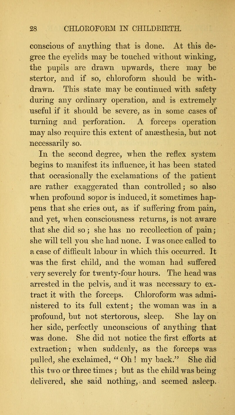 conscious of anything that is done. At this de- gree the eyelids may be touched without winking, the pupils are drawn upwards, there may be stertor, and if so, chloroform should be with- drawn. This state may be continued with safety during any ordinary operation, and is extremely useful if it should be severe, as in some cases of turning and perforation. A forceps operation may also require this extent of anaesthesia, but not necessarily so. In the second degree, when the reflex system begins to manifest its influence, it has been stated that occasionally the exclamations of the patient are rather exaggerated than controlled; so also when profound sopor is induced, it sometimes hap- pens that she cries out, as if suffering from pain, and yet, when consciousness returns, is not aware that she did so ; she has no recollection of pain; she will tell you she had none. I was once called to a case of difficult labour in which this occurred. It was the first child, and the woman had sufi'ered very severely for twenty-four hours. The head was arrested in the pelvis, and it was necessary to ex- tract it with the forceps. Chloroform was admi- nistered to its full extent; the woman was in a profound, but not stertorous, sleep. She lay on her side, perfectly unconscious of anything that was done. She did not notice the first efibrts at extraction; when suddenly, as the forceps was pulled, she exclaimed,  Oh ! my back.^^ She did this two or three times; but as the child was being delivered, she said nothing, and seemed asleep.