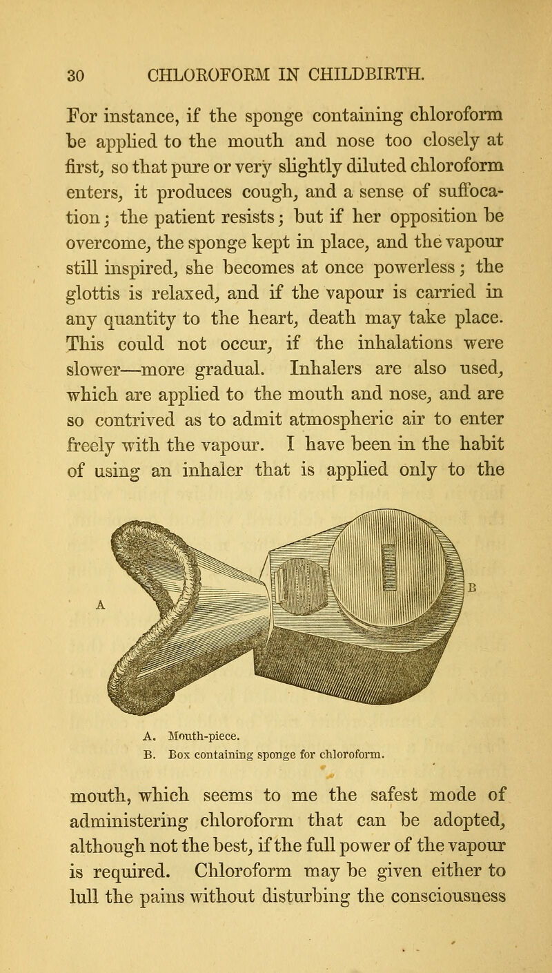 For instance, if the sponge containing cliloroform be applied to the mouth and nose too closely at first^ so that pure or very slightly diluted chloroform enters^ it produces cough, and a sense of suffoca- tion ; the patient resists; but if her opposition be overcome,, the sponge kept in place, and the vapour stiU inspired, she becomes at once powerless; the glottis is relaxed, and if the vapour is carried in any quantity to the heart, death may take place. This could not occur, if the inhalations were slower—more gradual. Inhalers are also used, which are applied to the mouth and nose, and are so contrived as to admit atmospheric air to enter freely with the vapour. I have been in the habit of using an inhaler that is applied only to the A. Mouth-piece. B. Box containing sponge for chloroform. mouth, which seems to me the safest mode of administering chloroform that can be adopted, although not the best, if the full power of the vapour is required. Chloroform may be given either to lull the pains without disturbing the consciousness