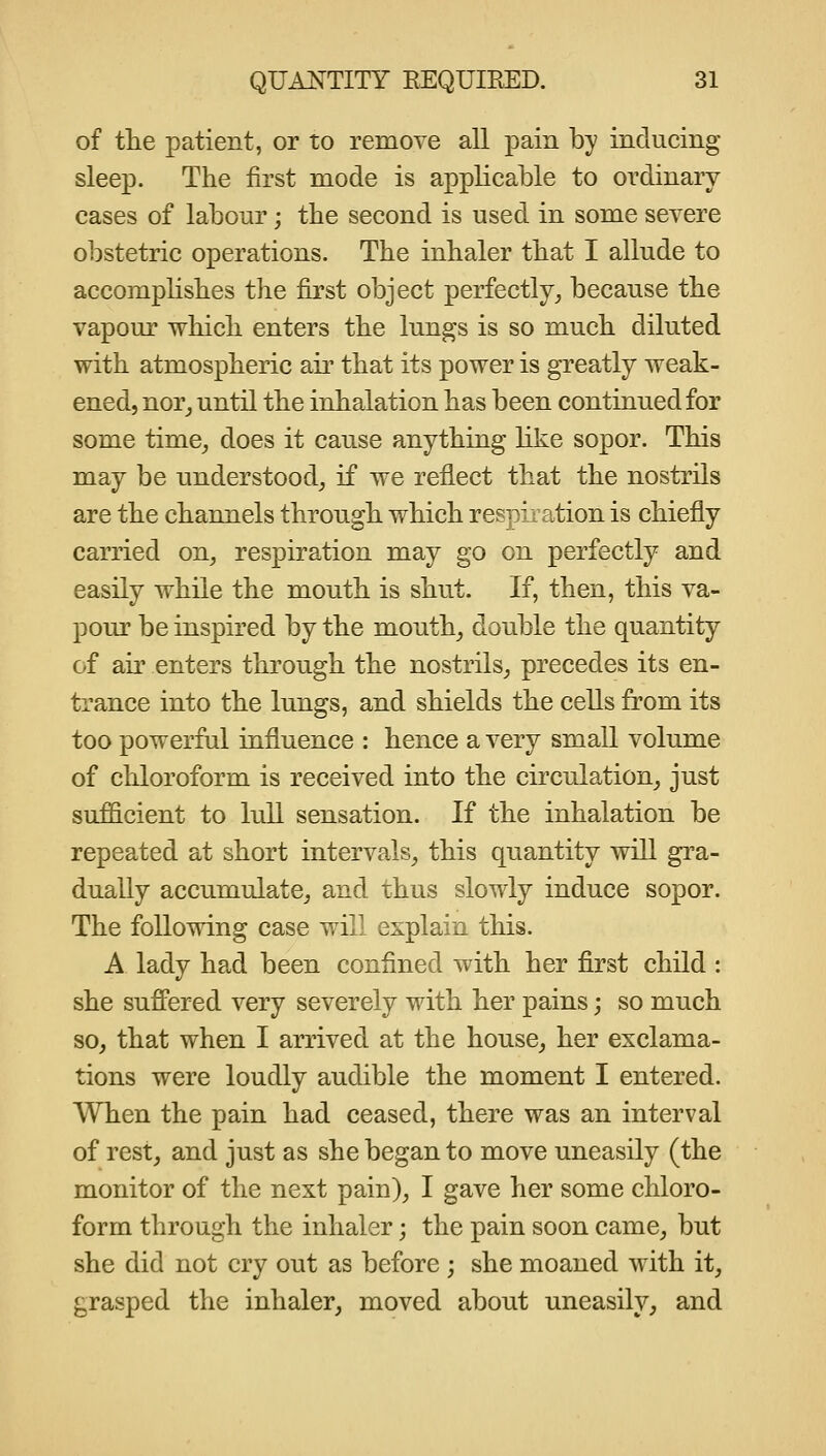 of tte patient, or to remove all pain by inducing sleep. The first mode is applicable to ordinary cases of labour; the second is used in some severe o]:)stetric operations. The inhaler that I allude to accompHshes the first object perfectly, because the vapour which enters the lungs is so much diluted with atmospheric air that its power is greatly weak- ened, nor_, until the inhalation has been continued for some time, does it cause anything like sopor. This may be understood, if we reflect that the nostrils are the channels through which respiration is chiefly carried on, respiration may go on perfectly and easily while the mouth is shut. If, then, this va- pour be inspired by the mouth, double the quantity of air enters through the nostrils, precedes its en- trance into the lungs, and shields the cells from its too powerful influence : hence a very small volume of chloroform is received into the circulation, just sufficient to lull sensation. If the inhalation be repeated at short intervals, this quantity will gra- dually accumulate, and thus slowly induce sopor. The following case will explain this. A lady had been confined with her first child : she sufifered very severely with her pains; so much so, that when I arrived at the house, her exclama- tions were loudly audible the moment I entered. When the pain had ceased, there was an interval of rest, and just as she began to move uneasily (the monitor of the next pain), I gave her some chloro- form through the inhaler; the pain soon came, but she did not cry out as before ; she moaned with it, grasped the inhaler, moved about uneasily, and