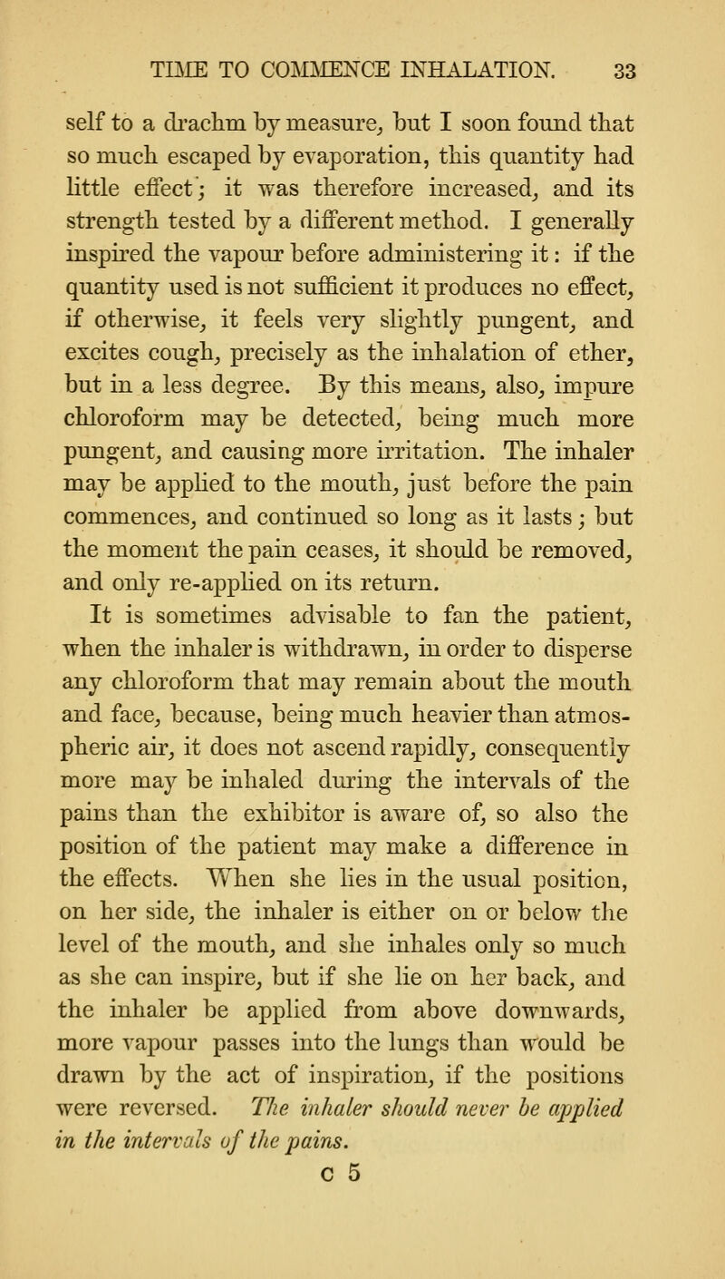 self to a di'aclim by measure_, but I soon found that so much escaped by evaporation, tliis quantity had little effect; it was therefore increased,, and its strength tested by a different method. I generally inspired the vapour before administering it: if the quantity used is not sufficient it produces no effect, if otherwise, it feels very slightly pungent, and excites cough, precisely as the inhalation of ether, but in a less degree. By this means, also, impure chloroform may be detected, being much more pungent, and causing more irritation. The inhaler may be apphed to the mouth, just before the pain commences, and continued so long as it lasts; but the moment the pain ceases, it should be removed, and only re-apphed on its return. It is sometimes advisable to fan the patient, when the inhaler is withdrawn, in order to disperse any chloroform that may remain about the mouth and face, because, being much heavier than atmos- pheric air, it does not ascend rapidly, consequently more may be inhaled during the intervals of the pains than the exhibitor is aware of, so also the position of the patient may make a difference in the effects. When she lies in the usual position, on her side, the inhaler is either on or below the level of the mouth, and she inhales only so much as she can inspire, but if she lie on her back, and the inhaler be applied from above downwards, more vapour passes into the lungs than would be drawn by the act of inspiration, if the positions were reversed. TJie inhaler should never he applied in the intervals of the pains. c 5