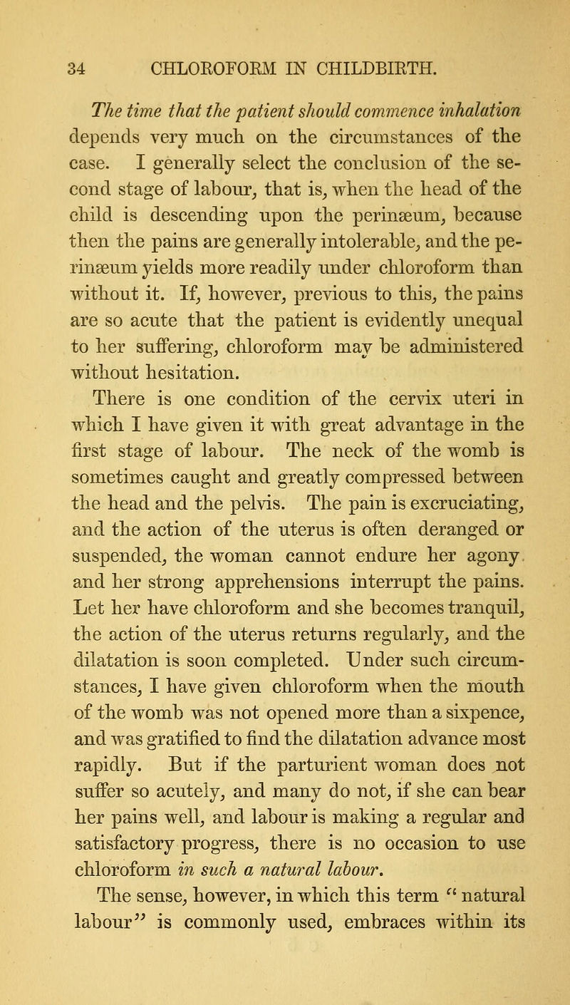 The time that the patient should commence inhalation depends very much on the circumstances of the case. I generally select the conclusion of the se- cond stage of labour, that is, when the head of the child is descending upon the perinseum, because then the pains are generally intolerable, and the pe- rinseum yields more readily under chloroform than without it. If, however, previous to this, the pains are so acute that the patient is evidently unequal to her suffering, chloroform may be administered without hesitation. There is one condition of the cervix uteri in which I have given it with great advantage in the first stage of labour. The neck of the womb is sometimes caught and greatly compressed between the head and the pelvis. The pain is excruciating, and the action of the uterus is often deranged or suspended, the woman cannot endure her agony, and her strong apprehensions interrupt the pains. Let her have chloroform and she becomes tranquil, the action of the uterus returns regularly, and the dilatation is soon completed. Under such circum- stances, I have given chloroform when the mouth of the womb was not opened more than a sixpence, and was gratified to find the dilatation advance most rapidly. But if the parturient woman does not suffer so acutely, and many do not, if she can bear her pains well, and labour is making a regular and satisfactory progress, there is no occasion to use chloroform in such a natural labour. The sense, however, in which this term  natural labour'^ is commonly used, embraces within its