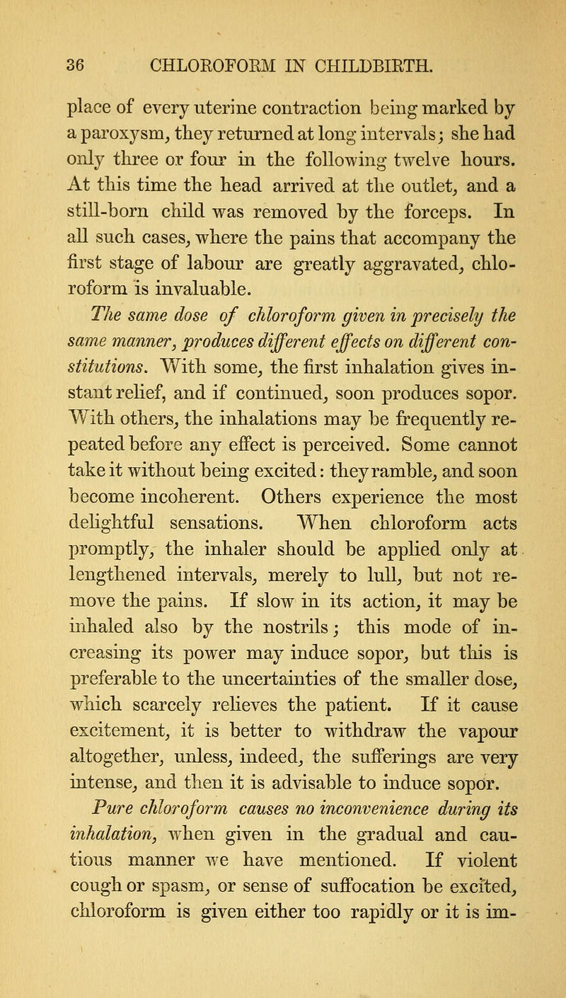 place of every uterine contraction being marked by a paroxysm, they returned at long intervals; slie had only three or four in the following twelve hours. At this time the head arrived at the outlet, and a still-born child was removed by the forceps. In all such cases, where the pains that accompany the first stage of labour are greatly aggravated, chlo- roform is invaluable. The same dose of chloroform given in precisely the same manner, produces different effects on different con- stitutions. With some, the first inhalation gives in- stant relief, and if continued, soon produces sopor. With others, the inhalations may be frequently re- peated before any eflPect is perceived. Some cannot take it without being excited: they ramble, and soon become incoherent. Others experience the most dehghtful sensations. When chloroform acts promptly, the inhaler should be applied only at lengthened intervals, merely to lull, but not re- move the pains. If slow in its action, it may be inhaled also by the nostrils; this mode of in- creasing its power may induce sopor, but this is preferable to the uncertainties of the smaller dose, which scarcely relieves the patient. If it cause excitement, it is better to withdraw the vapour altogether, unless, indeed, the sufferings are very intense, and then it is advisable to induce sopor. Pure chloroform causes no inconvenience during its inhalation, when given in the gradual and cau- tious manner we have mentioned. If violent cough or spasm, or sense of suffocation be excited, chloroform is given either too rapidly or it is im-
