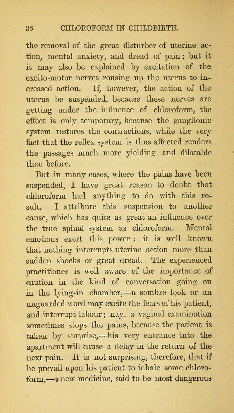 the removal of tlie great disturber of uterine ac- tion, mental anxiety, and dread of pain; but it it may also be explained by excitation of the excito-motor nerves rousing up the uterus to in- creased action. If, however, the action of the uterus be suspended, because these nerves are getting under the influence of chloroform, the effect is only temporary, because the ganglionic system restores the contractions, while the very fact that the reflex system is thus affected renders the passages much more yielding and dilatable than before. But in many cases, where the pains have been suspended, I have great reason to doubt that chloroform had anything to do with this re- sult. I attribute this suspension to another cause, which has quite as great an influence over the true spinal system as chloroform. Mental emotions exert this power : it is well known that nothing interrupts uterine action more than sudden shocks or great dread. The experienced practitioner is well aware of the importance of caution in the kind of conversation going on in the lying-in chamber,—a sombre look or an unguarded word may excite the fears of his patient, and interrupt labour; nay, a vaginal examination sometimes stops the pains, because the patient is taken by surprise,—his very entrance into the apartment will cause a delay in the return of the next pain. It is not surprising, therefore, that if he prevail upon his patient to inhale some chloro- form,—anew medicine, said to be most dangerous