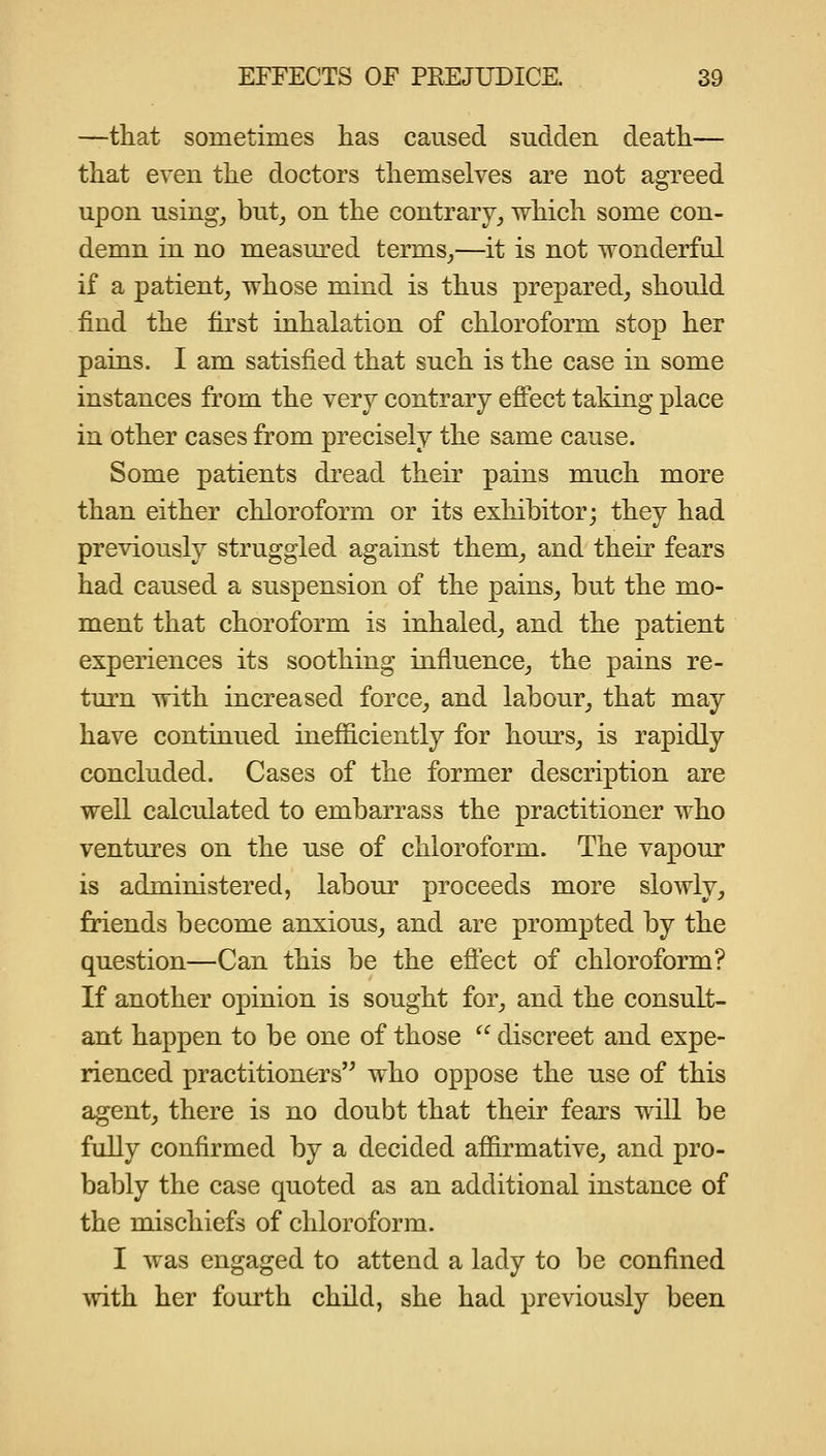 —that sometimes has caused sudden death— that even the doctors themselves are not agreed upon using^ but^ on the contrary^ which some con- demn in no measured terms_,—it is not wonderful if a patient, whose mind is thus prepared, should find the first inhalation of chloroform stop her pains. I am satisfied that such is the case in some instances from the very contrary eff'ect taking place in other cases from precisely the same cause. Some patients di'ead their pains much more than either chloroform or its exhibitor; they had previously struggled against them, and their fears had caused a suspension of the pains, but the mo- ment that choroform is inhaled, and the patient experiences its soothing influence, the pains re- turn with increased force, and labour, that may have continued inefficiently for hours, is rapidly concluded. Cases of the former description are well calculated to embarrass the practitioner who ventures on the use of chloroform. The vapour is administered, labour proceeds more slowly, friends become anxious, and are prompted by the question—Can this be the efi'ect of chloroform? If another opinion is sought for, and the consult- ant happen to be one of those  discreet and expe- rienced practitioners who oppose the use of this agent, there is no doubt that their fears will be fully confirmed by a decided affirmative, and pro- bably the case quoted as an additional instance of the mischiefs of chloroform. I was engaged to attend a lady to be confined with her fourth child, she had previously been