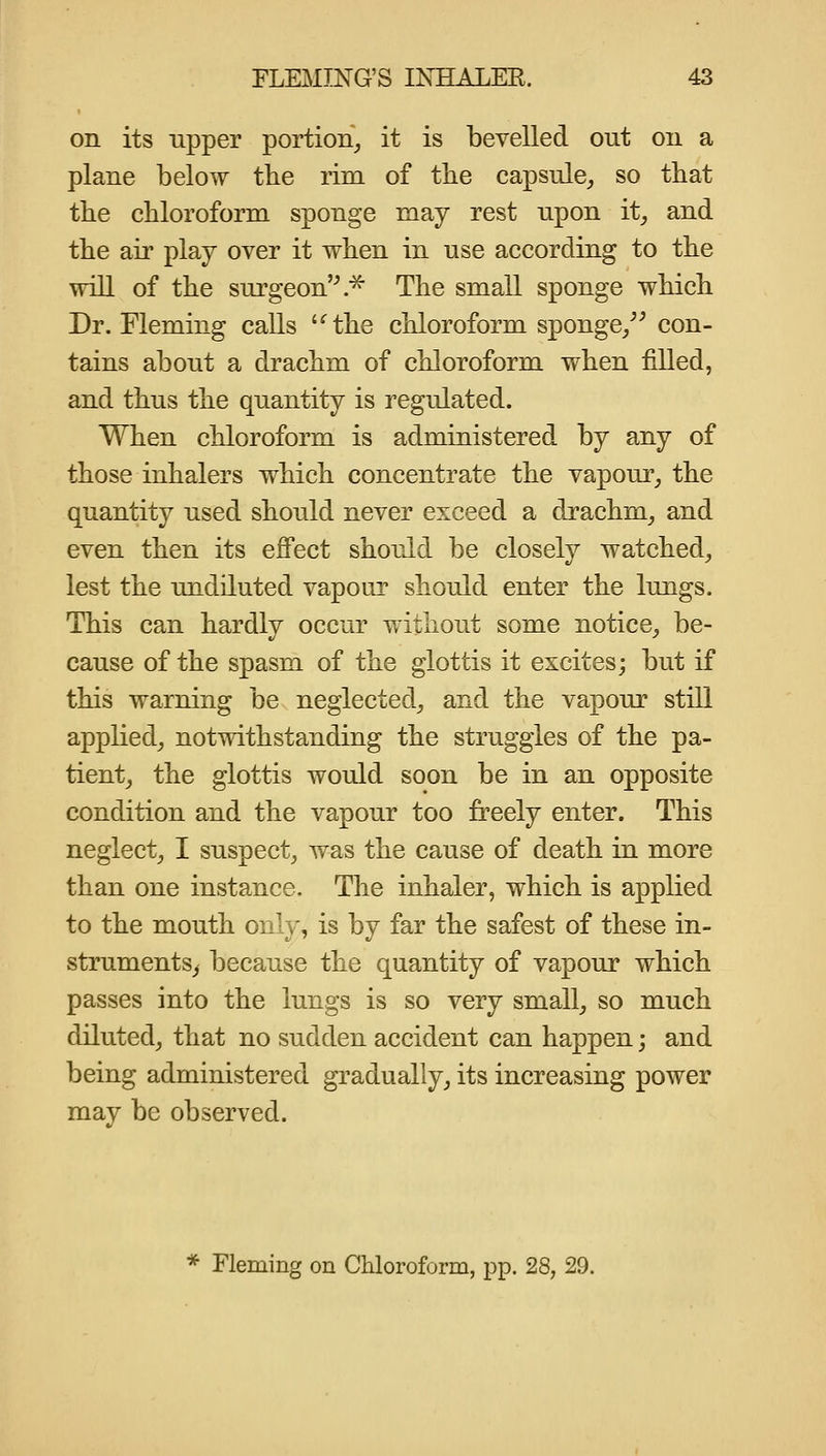 on its npper portion^ it is bevelled out on a plane below the rim of the capsule^ so that the chloroform sponge may rest upon it^ and the air play over it when in use according to the will of the surgeon'\'^ The small sponge which Dr. Fleming calls '^the chloroform sponge/^ con- tains about a drachm of chloroform when filled, and thus the quantity is regulated. When chloroform is administered by any of those inhalers which concentrate the vapour, the quantity used should never exceed a drachm, and even then its effect should be closely watched, lest the undiluted vapour should enter the lungs. This can hardly occur without some notice, be- cause of the spasm of the glottis it excites; but if this warning be neglected, and the vapour still applied, notwithstanding the struggles of the pa- tient, the glottis would soon be in an opposite condition and the vapour too freely enter. This neglect, I suspect, was the cause of death in more than one instance. The inhaler, which is applied to the mouth only, is by far the safest of these in- struments^ because the quantity of vapour which passes into the lungs is so very small, so much diluted, that no sudden accident can happen; and being administered gradually, its increasing power may be observed. * Fleming on Chloroform, pp. 28, 29.