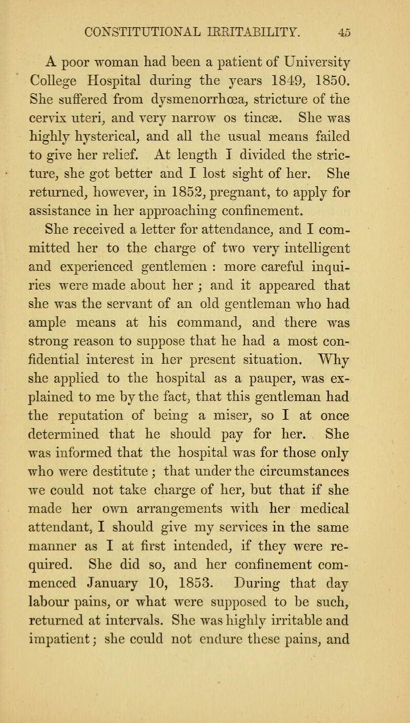 A poor woman had been a patient of University College Hospital during the years 1849^ 1850. She suffered from dysmenorrhoea^ stricture of the cervix uteris and very narrow os tincae. She was highly hysterical^ and all the usual means failed to give her relief. At length I divided the stric- ture^ she got better and I lost sight of her. She returned^ however^ in 1852^ pregnant, to apply for assistance in her approaching confinement. She received a letter for attendance,, and I com- mitted her to the charge of two very intelligent and experienced gentlemen : more careful inqui- ries were made about her ; and it appeared that she was the servant of an old gentleman who had ample means at his command^ and there was strong reason to suppose that he had a most con- fidential interest in her present situation. Why she applied to the hospital as a pauper^ was ex- plained to me by the fact, that this gentleman had the reputation of being a miser^ so I at once determined that he should pay for her. She was informed that the hospital was for those only who were destitute ; that under the circumstances we could not take charge of her, but that if she made her own arrangements with her medical attendant, I should give my services in the same manner as I at first intended, if they were re- quired. She did so, and her confinement com- menced January 10, 1853. During that day labour pains, or what were supposed to be such, returned at intervals. She was highly irritable and impatient; she could not endure these pains, and