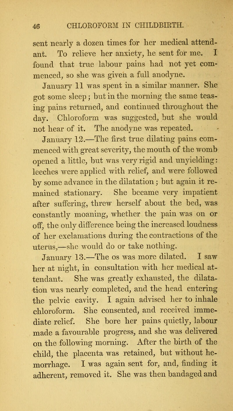 sent nearly a dozen times for her medical attend- ant. To relieve her anxiety, he sent for me. I found that true labour pains had not yet com- menced, so she was given a full anodyne. January 11 was spent in a similar manner. She got some sleep -, but in the morning the same teas- ing pains returned, and continued throughout the day. Chloroform was suggested, but she would not hear of it. The anodyne was repeated. January 12.—The first true dilating pains com- menced with great severity, the mouth of the womb opened a little, but was very rigid and unyielding: leeches were applied with relief, and were followed by some advance in the dilatation; but again it re- mained stationary. She became very impatient after suffering, threw herself about the bed, was constantly moaning, whether the pain was on or off, the only difference being the increased loudness of her exclamations during the contractions of the uterus,—she would do or take nothing. January 13.—The os was more dilated. I saw her at night, in consultation with her medical at- tendant. She was greatly exhausted, the dilata- tion was nearly completed, and the head entering the pelvic cavity. I again advised her to inhale chloroform. She consented, and received imme- diate relief. She bore her pains quietly, labour made a favourable progress, and she was dehvered on the following morning. After the birth of the child, the placenta was retained, but without he- morrhage. I was again sent for, and, finding it adherent, removed it. She was then bandaged and