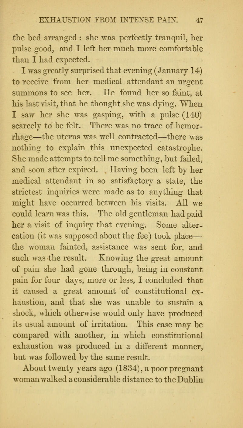 tlie bed arranged : she was perfectly tranquil, her pulse goodj and I left her much more comfortable than I had expected. I was greatly surprised that evening (January 14) to receive from her medical attendant an urgent summons to see her. He found her so faint, at his last visit, that he thought she was dying. When I saw her she was gasping, with a pulse (140) scarcely to be felt. There was no trace of hemor- rhage—the uterus was well contracted—there was nothing to explain this unexpected catastrophe. She made attempts to tell me something, but failed, and soon after expired. , Having been left by her medical attendant in so satisfactory a state, the strictest inquiries were made as to anything that might have occurred between his visits. All we could learn was this. The old gentleman had paid her a visit of inquiry that evening. Some alter- cation (it was supposed about the fee) took place— the woman fainted, assistance was sent for, and such was -the result. Knowing the great amount of pain she had gone through, being in constant pain for four days, more or less, I concluded that it caused a great amount of constitutional ex- haustion, and that she was unable to sustain a shock, which otherwise would only have produced its usual amount of irritation. This case may be compared with another, in which constitutional exhaustion was produced in a different manner, but was followed by the same result. About twenty years ago (1834), a poor pregnant woman walked a considerable distance to the Dublin