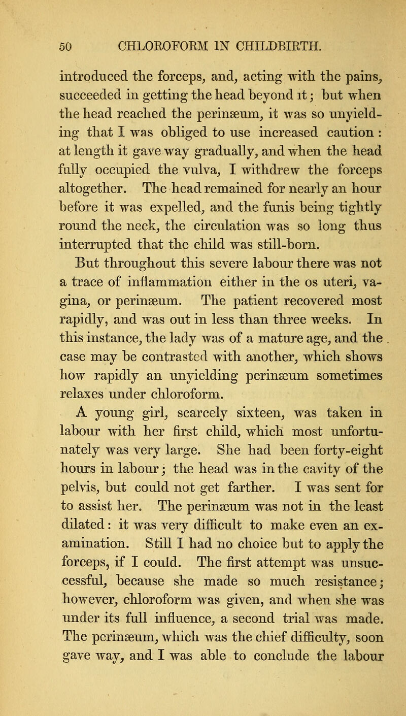 introduced the forceps^ and^ acting with the pains, succeeded in getting the head beyond it; but when the head reached the perinseum^ it was so unyield- ing that I was obliged to use increased caution : at length it gave way gradually, and when the head fully occupied the vulva, I withdrew the forceps altogether. The head remained for nearly an hour before it was expelled, and the funis being tightly round the neck, the circulation was so long thus interrupted that the child was still-born. But throughout this severe labour there was not a trace of inflammation either in the os uteri, va- gina, or perinseum. The patient recovered most rapidly, and was out in less than three weeks. In this instance, the lady was of a mature age, and the case may be contrasted with another, which shows how rapidly an unyielding perinseum sometimes relaxes under chloroform. A young girl, scarcely sixteen, was taken in labour with her first child, which most unfortu- nately was very large. She had been forty-eight hours in labour; the head was in the cavity of the pelvis, but could not get farther. I was sent for to assist her. The perinseum was not in the least dilated: it was very difiicult to make even an ex- amination. Still I had no choice but to apply the forceps, if I could. The first attempt was unsuc- cessful, because she made so much resistance; however, chloroform was given, and when she was under its full influence, a second trial was made. The perinseum, which was the chief difficulty, soon gave way, and I was able to conclude the labour