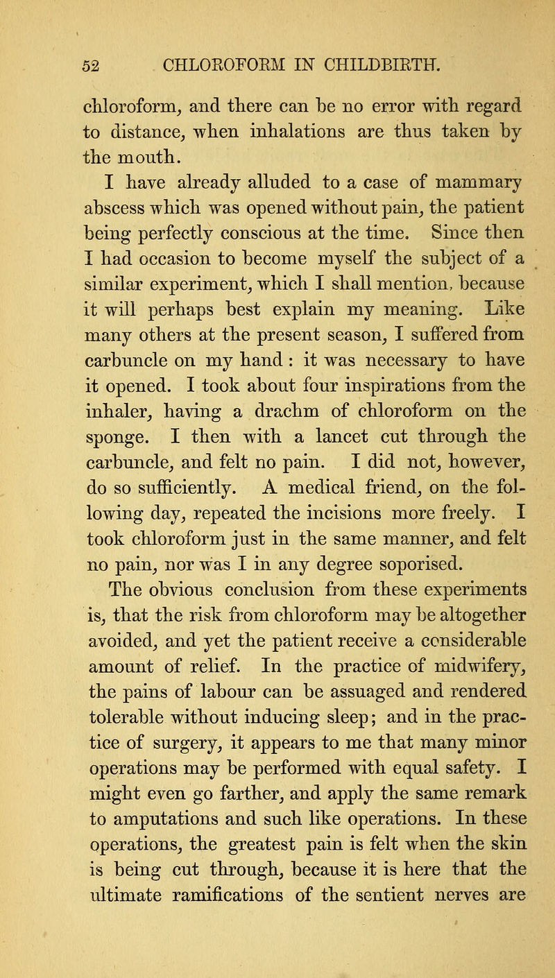 cliloroform, and there can be no error with regard to distance, when inhalations are thus taken by the month. I have already alluded to a case of mammary abscess which was opened without pain_, the patient being perfectly conscious at the time. Since then I had occasion to become myself the subject of a similar experiment, which I shall mention, because it will perhaps best explain my meaning. Like many others at the present season, I suffered from carbuncle on my hand : it was necessary to have it opened. I took about four inspirations from the inhaler, having a drachm of chloroform on the sponge. I then with a lancet cut through the carbuncle, and felt no pain. I did not, however, do so sufficiently. A medical friend, on the fol- lowing day, repeated the incisions more freely. I took chloroform just in the same manner, and felt no pain, nor was I in any degree soporised. The obvious conclusion from these experiments is, that the risk from chloroform may be altogether avoided, and yet the patient receive a considerable amount of relief. In the practice of midwifery, the pains of labour can be assuaged and rendered tolerable without inducing sleep; and in the prac- tice of surgery, it appears to me that many minor operations may be performed with equal safety. I might even go farther, and apply the same remark to amputations and such like operations. In these operations, the greatest pain is felt when the skin is being cut through, because it is here that the ultimate ramifications of the sentient nerves are