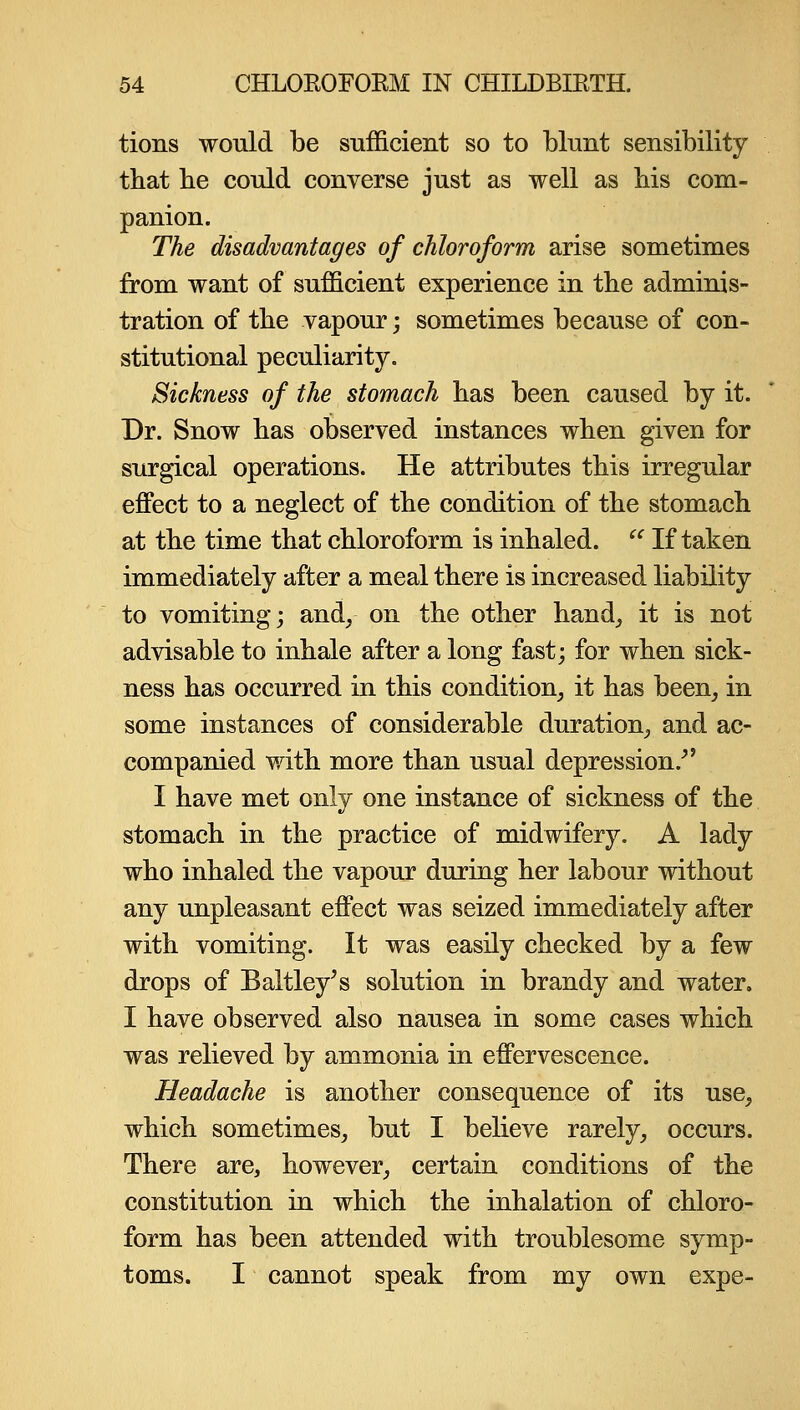 tions would be sufficient so to blunt sensibility that be could converse just as well as bis com- panion. The disadvantages of chloroform arise sometimes from want of sufficient experience in the adminis- tration of the vapour j sometimes because of con- stitutional peculiarity. Sickness of the stomach has been caused by it. Dr. Snow has observed instances when given for surgical operations. He attributes this irregular effect to a neglect of the condition of the stomach at the time that chloroform is inhaled.  If taken immediately after a meal there is increased liability to vomiting; andy on the other hand^ it is not advisable to inhale after a long fast; for when sick- ness has occurred in this condition^ it has been^ in some instances of considerable duration^ and ac- companied with more than usual depression.^' I have met only one instance of sickness of the stomach in the practice of midwifery. A lady who inhaled the vapour during her labour without any unpleasant effect was seized immediately after with vomiting. It was easily checked by a few drops of Baltley's solution in brandy and water. I have observed also nausea in some cases which was relieved by ammonia in effervescence. Headache is another consequence of its use^ which sometimes^ but I believe rarely^ occurs. There are, however^ certain conditions of the constitution in which the inhalation of chloro- form has been attended with troublesome symp- toms. I cannot speak from my own expe-