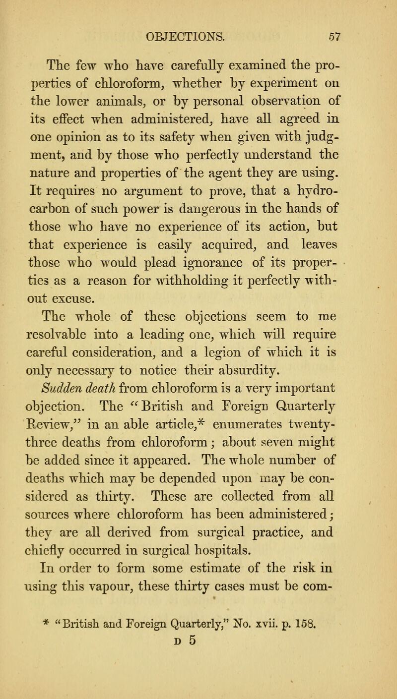 The few wlio have carefully examined the pro- perties of cUoroform^ whether by experiment on the lower animals^ or by personal observation of its effect when administered^ have all agreed in one opinion as to its safety when given with judg- ment, and by those who perfectly understand the nature and properties of the agent they are using. It requires no argument to prove, that a hydro- carbon of such power is dangerous in the hands of those who have no experience of its action, but that experience is easily acquired, and leaves those who would plead ignorance of its proper- ties as a reason for withholding it perfectly with- out excuse. The whole of these objections seem to me resolvable into a leading one, which will require careful consideration, and a legion of which it is only necessary to notice their absurdity. Sudden death from chloroform is a very important objection. The British and Foreign Queirterly Review, in an able article,^ enumerates twenty- three deaths from chloroform; about seven might be added since it appeared. The whole number of deaths which may be depended upon may be con- sidered as thirty. These are collected from all sources where chloroform has been administered; they are all derived from surgical practice, and chiefly occurred in surgical hospitals. In order to form some estimate of the risk in using this vapour, these thirty cases must be com- * British and Foreign Quarterly, No. xvii. p. 158. D 5