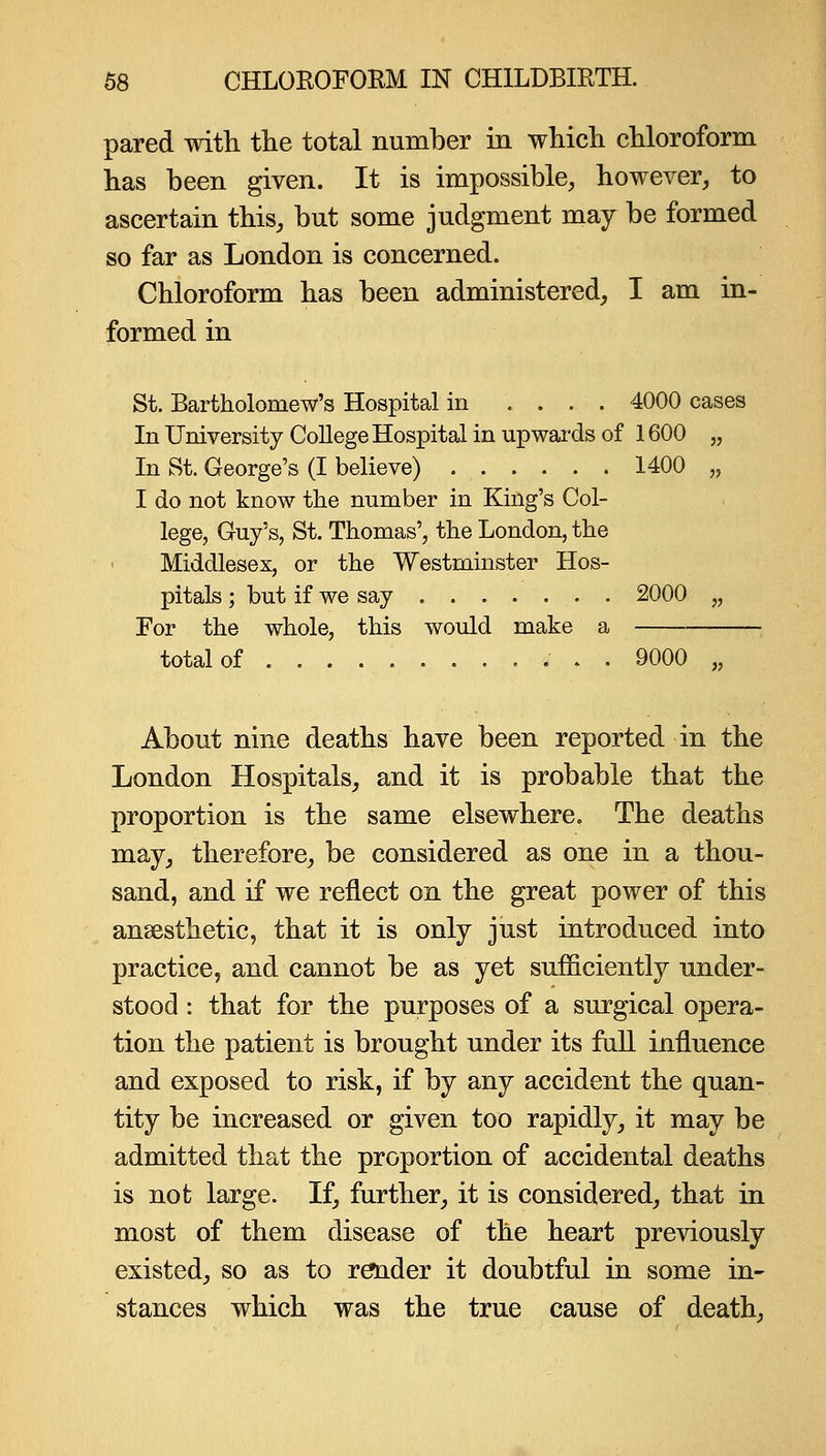 pared with tlie total number in whicli chloroform has been given. It is impossible, however, to ascertain this, but some judgment may be formed so far as London is concerned. Chloroform has been administered, I am in- formed in St. Bartholomew's Hospital in .... 4000 cases In University College Hospital in upwards of 1600 „ In St. George's (I believe) 1400 „ I do not know the number in King's Col- lege, Guy's, St. Thomas', the London, the Middlesex, or the Westminster Hos- pitals ; but if we say 2000 „ For the whole, this would make a total of . 9000 „ About nine deaths have been reported in the London Hospitals, and it is probable that the proportion is the same elsewhere. The deaths may, therefore, be considered as one in a thou- sand, and if we reflect on the great power of this anaesthetic, that it is only just introduced into practice, and cannot be as yet sufficiently under- stood : that for the purposes of a surgical opera- tion the patient is brought under its full influence and exposed to risk, if by any accident the quan- tity be increased or given too rapidly, it may be admitted that the proportion of accidental deaths is not large. If, further, it is considered, that in most of them disease of the heart previously existed, so as to raider it doubtful in some in- stances which was the true cause of death.