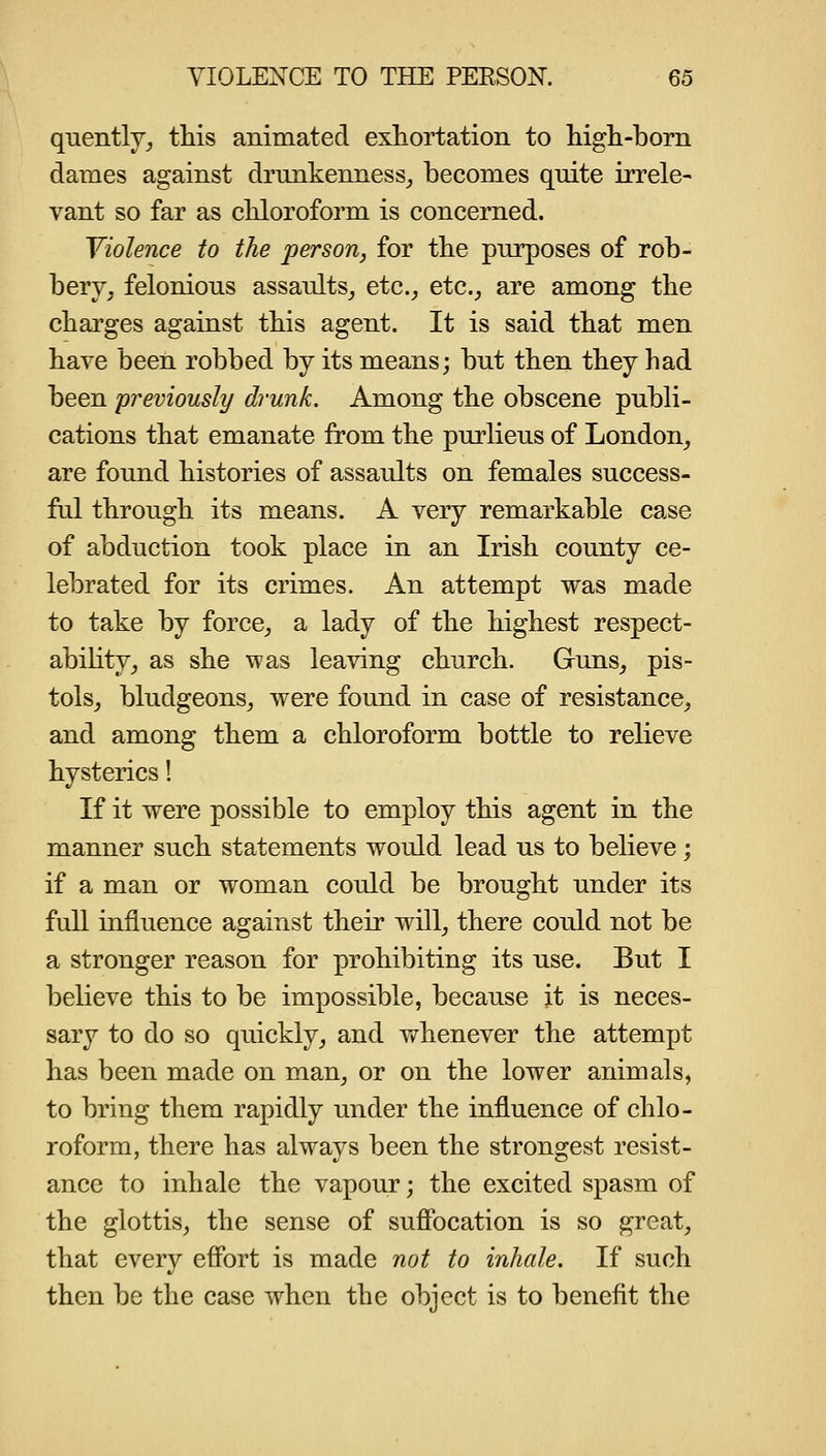 q-uentlYj this animated exhortation to high-born dames against drunkenness_, becomes quite irrele- vant so far as chloroform is concerned. Violence to the person, for the purposes of rob- bery, felonious assaults_, etc., etc., are among the charges against this agent. It is said that men have been robbed by its means; but then they had been previously drunk. Among the obscene publi- cations that emanate from the purlieus of London, are found histories of assaults on females success- ful through its means. A very remarkable case of abduction took place in an Irish county ce- lebrated for its crimes. An attempt was made to take by force, a lady of the highest respect- ability, as she was leaving church. Guns, pis- tols, bludgeons, were found in case of resistance, and among them a chloroform bottle to relieve hysterics! If it were possible to employ this agent in the manner such statements would lead us to believe; if a man or woman could be brought under its full influence against their will, there could not be a stronger reason for prohibiting its use. But I believe this to be impossible, because it is neces- sary to do so quickly, and whenever the attempt has been made on man, or on the lower animals, to bring them rapidly under the influence of chlo- roform, there has always been the strongest resist- ance to inhale the vapour; the excited spasm of the glottis, the sense of suffocation is so great, that every effort is made not to inhale. If such then be the case when the object is to benefit the