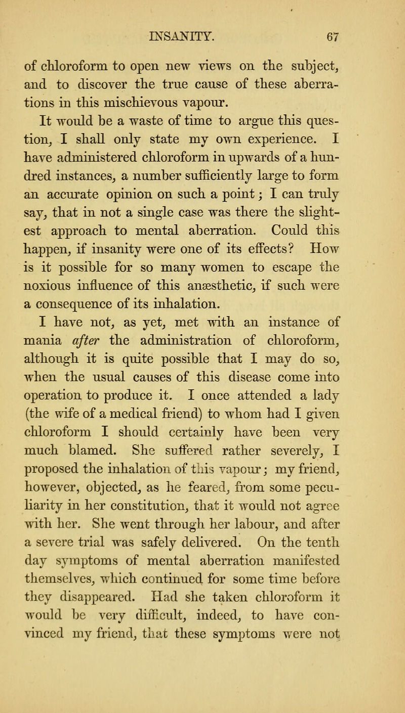 of cHoroform to open new views on the subject, and to discover tlie true cause of these aberra- tions in this mischievous vapour. It would be a waste of time to argue this ques- tion_, I shall only state my own experience. I have administered chloroform in upwards of a hun- dred instances,, a number sufficiently large to form an accurate opinion on such a point; I can truly say, that in not a single case was there the slight- est approach to mental aberration. Could this happen, if insanity were one of its effects? How is it possible for so many women to escape the noxious influence of this anaesthetic^ if such were a consequence of its inhalation. I have not, as yet, met with an instance of mania after the administration of chloroform, although it is quite possible that I may do so, when the usual causes of this disease come into operation to produce it. I once attended a lady (the wife of a medical friend) to whom had I given chloroform I should certainly have been very much blamed. She suffered rather severely, I proposed the inhalation of this vapour; my friend, however, objected, as he feared, from some pecu- liarity in her constitution, that it would not agree with her. She went through her labour, and after a severe trial was safely delivered. On the tenth day symptoms of mental aberration manifested themselves, which continued for some time before they disappeared. Had she taken chloroform it would be very difficult, indeed, to have con- vinced my friend, that these symptoms were not