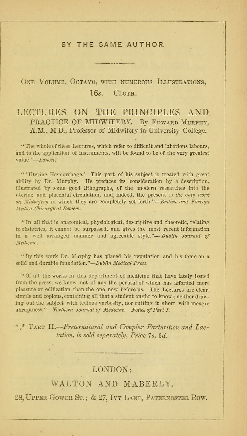 BY THE GAME AUTHOR. One Volume, Octavo, with numerous Illustrations, I65. Cloth. LECTURES ON THE PRINCIPLES AND PRACTICE OF MIDWIFERY. By Ebward Murpht, A.M., M.D,, Professor of Midwifery in University College. The whole of these Lectures, which refer to difficult and laborious labours, and to the application of instruments, will be found to be of the very greatest- value.—Lancet. ' Uterine Hemorrhage.' This part of his subject is treated with great ability by Dr. Murphy. He prefaces its consideration by a description, illustrated by some good lithographs, of the modem researches into the uterine and placental circulation, and, indeed, the present is (he onlij work on Midwifery in which they are completely set forth.—British and Foreign Medico-Chirurgical Review.  In all that is anatomical, physiological, descriptive and theoretic, relating to obstetrics, it cannot be surpassed, and gives the most recent information in a weU arranged manner and agreeable style.— Dublin Journal of Medicine.  By this work Br. ifiirphy has placed Lis reputation and his fame on a solid and durable foundation.—Dublin Medical Press. Of all the works in this departmei:t of medicine that have lately issued from the press, w-e know not of any the perasal of which has afforded more pleasure or edification than the one now before us. The Lectures are clear, simple and copious, containing all that a student ought to know; neither draw- ing out the subject with tedious verbosity, nor cutting ifc short with meagre abruptness.—Northern Journal of Medicine. Notice of Part I. *■* Part II.—Preternatural and Complex Parturition and Lac- tation, is sold separately, Price Is. 6d. LONDON: WALTON AND MABERLY, 28, Upper Gower St. ; & 27, Ivy Lane, Paternoster Row.