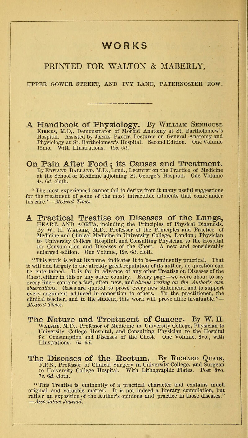 WORKS PRINTED FOR WALTON & MABERLY, UPPER GOWER STREET, AND IVY LANE, PATERNOSTER ROW. A Handbook of Physiology. By William Senhouse KiRKEs, M.D,. Demonstrator of Morbid Anatomy at St. Bartholomew's Hospital. Assisted by James Paget, Lecturer on General Anatomy and Physiology at St. Bartholomew's Hospital. Second Edition. One Volume 12mo. With Illustrations. 125. M. On Pain After Food; its Causes and Treatment. ByEowAKD Ballard, M.D.,Lond., Lecturer on the Practice of Medicine at the School of Medicine adjoining St. George's Hospital. One Volume 45. 6(i. cloth.  The most experienced cannot fail to derive from it many useful suggestions for the treatment of some of the most intractable ailments that come under his care.—Medical Times. A Practical Treatise on Diseases of the Lungs, HEART, AND AORTA, including the Principles of Physical Diagnosis. By W. H. Walshe, M.D., Professor of the Prmciples and Practice of Medicine and Clinical Medicine in University College, London; Physician to University College Hospital, and Consulting Physician to the Hospital for Consumption and Diseases of the Chest. A new and considerably enlarged edition. One Volume, 125. 6d. cloth. This work is what its name indicates it to be—eminently practical. That it will add largely to the already great reputation of its author, no question can be entertained. It is far in advance of any other Treatise on Diseases of the Chest, either in this or any other country. Every page—we were about to say every line— contains a fact, often new, and always resting on the Author's own ohservations. Cases are quoted to prove every new statement, and to support eveiy argument adduced in opposition to others. To the practitioner, the cUnical teacher, and to the student, this work will prove alike invaluable.— Medical Times. The Nature and Treatment of Cancer. By W. H. Walshe, M.D., Professor of Medicine in University College, Physician to University College Hospital, and Consulting Phj^sician to the Hospital for Consumption and Diseases of the Chest. One Volume, 8vo., with Illustrations. 65. 6c?. The Diseases of the Bectum. By Richard Quain, F.R.S., Professor of Clinical Surgery in University College, and Surgeon to University College Hospital. With Lithographic Plates. Post 8vo. 75. 6rf. cloth. This Treatise is eminently of a practical character and contains much original and valuable matter. It is not indeed a literary compilation, but rather an exposition of the Author's opinions and practice in those diseases. —Association Journal.