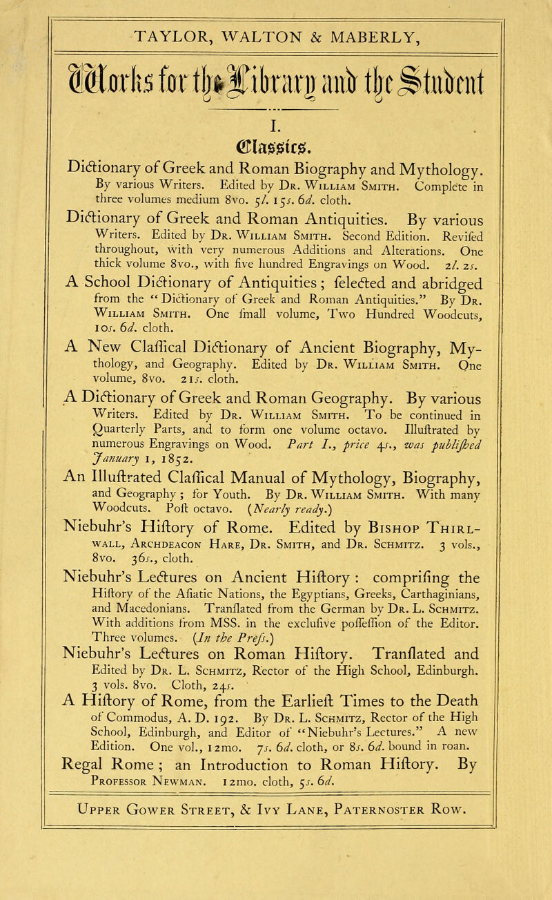 Wimlis for tijiyibrari) aii^ t|e^tiikiit L Didionary of Greek and Roman Biography and Mythology. By various Writers. Edited by Dr. William Smith. Complete in three volumes medium 8vo. 5/. 15/. 6ii. cloth. DI(5lionary of Greek and Roman Antiquities. By various Writers. Edited by Dr. William Smith. Second Edition. Revifed throughout, with very numerous Additions and Alterations. One thick volume 8vo., with five hundred Engravings on Wood. 2/. zs. A School Didionary of Antiquities; felecfled and abridged from the  Dictionary of Greek and Roman Antiquities. By Dr. William Smith. One fmall volume. Two Hundred Woodcuts, IOJ-. 6d. cloth. A New Claflical Didionary of Ancient Biography, My- thology, and Geography. Edited by Dr. William Smith, Qne volume, 8vo. 21s. cloth. A Diftionary of Greek and Roman Geography. By various Writers. Edited by Dr. William Smith. To be continued in Quarterly Parts, and to form one volume octavo. Illuftrated by numerous Engravings on Wood. Par^ I., price 4/., zvas publijhed January i, 1852. An Illuftrated Claftical Manual of Mythology, Biography, and Geography ; for Youth. By Dr. William Smith. With many Woodcuts. Poll octavo. {Nearly ready.) Niebuhr's Hiftory of Rome. Edited by Bishop Thirl- WALL, Archdeacon Hare, Dr. Smith, and Dr. Schmitz. 3 vols., 8vo. 2)^s., cloth. Niebuhr's Lectures on Ancient Hiftory : compriiing the Hiftory of the Afiatic Nations, the Egyptians, Greeks, Carthaginians, and Macedonians. Tranflated from the German by Dr. L. Schmitz. With additions from MSS. in the exclulive poffeffion of the Editor. Three volumes. {In the Prefs.) Niebuhr's Lectures on Roman Hiftory. Tranflated and Edited by Dr. L. Schmitz, Rector of the High School, Edinburgh. 3 vols. 8vo. Cloth, 24;. A Hiftory of Rome, from the Earlieft Times to the Death of Commodus, A. D. 192. By Dr. L. Schmitz, Rector of the High School, Edinburgh, and Editor of Niebuhr's Lectures. A new Edition. One vol., i2mo. 7j-. 6^. cloth, or 8/. 6^. bound in roan. Regal Rome ; an Introduction to Roman Hiftory. By Professor Newman. i2mo. cloth, ^s.6d.