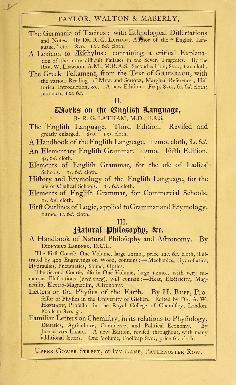 The Germania of Tacitus ; with Ethnological DiiTertations and Notes. By Dr. R. G. Latham, A^or of the  English Lan- guage, etc. 8vo. 12S. 6d. cloth. A Lexicon to ^fchylus; containing a critical Explana- tion of the more difficult Paflages in the Seven Tragedies. By the Rev. W. Linwood, A.M., M.R. A.S. Second edition, 8vo., i zs. cloth. The Greek Teftament, from the Text of Griesbach, with the various Readings of Mill and Scholz, Marginal References, Hif- torical Introduction, &c. A new Edition. Fcap. 8vo., 6s. 6d. cloth j morocco, l zs. 6d. IL SHorfe^ on tfie CFnglijsJ) Hanguap, Bv R. G. LATHAM, M.D., F.R.S. The Englifh Language. Third Edition. Revifed and greatly enlarged. 8vo. I5J-. cloth. A Handbook of the Englifh Language. 12mo. cloth, Sj. 6d. An Elementary Englifh Grammar. i2mo. Fifth Edition. 4/, 6d. cloth. Elements of Englifh Grammar, for the ufe of Ladies' Schools. IJ-. 6d. cloth. Hiftory and Etymology of the Englifh Language, for the ufe of Clafdcal Schools, ij-. 6d. cloth. Elements of Englifh Grammar, for Commercial Schools. I J. 6d. cloth. Firft Outlines of Logic, applied toGrammar and Etymology. i2mo. 1J-. 6d. cloth. IIL iBlatural IPfiilo^opfig, ^z. A Handbook of Natural Philofophy and Aftronomy. By DiONYSIUS LaRDNER, D.C.L. The Firft Courfe, One Volume, large i2mo., price izs. 6d. cloth, illuf- trated by 422 Engravings on Wood, contains: — Mechanics, Hydroftatics, Hydraulics, Pneumatics, Sound, Optics. The Second Courfe, alfo in One Volume, large i2mo., with very nu- merous lUuftrations {preparing), will contain :—Heat, Eleftricity, Mag- netifm, Electro-Magnetifm, Aftronomy. Letters on the Phyfics of the Earth. By H. Buff, Pro- fefTor of Phyftcs in the Univerfity of Gieffen. Edited by Dr. A. W. Hofmann, ProfeiTor in the Royal College of Chemiftry, London. Foolfcap 8vo. 5/. Familiar Letters on Chemiftry, in its relations to Phyfiology, Dietetics, Agriculture, Commerce, and Political Economy. By Justus von Liebig. A new Edition, revifed throughout, with many additional letters. One Volume, Foolfcap 8vo., price 6s. cloth.