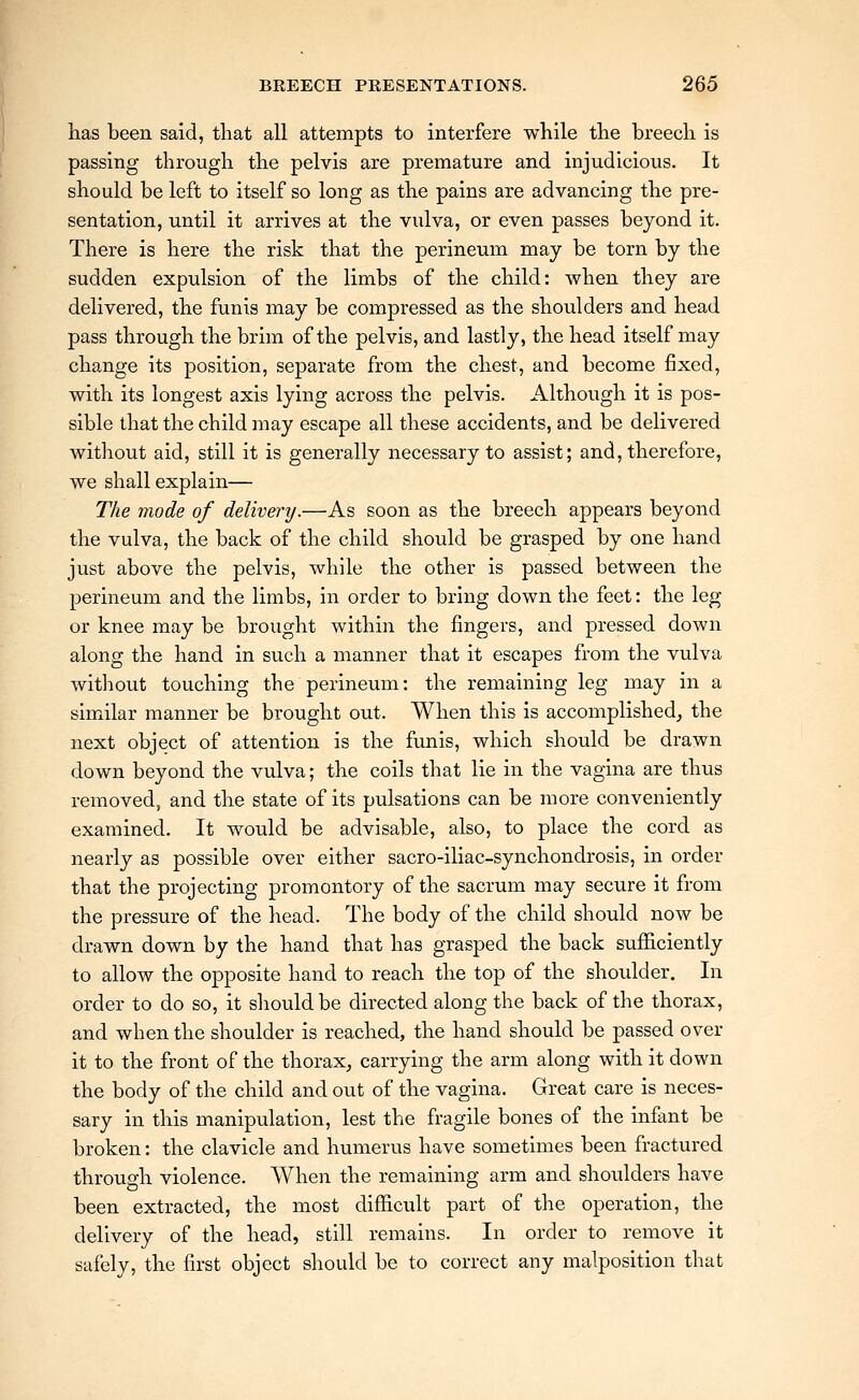 has been said, that all attempts to interfere while the breech is passing through the pelvis are premature and injudicious. It should be left to itself so long as the pains are advancing the pre- sentation, until it arrives at the vulva, or even passes beyond it. There is here the risk that the perineum may be torn by the sudden expulsion of the limbs of the child: when they are delivered, the funis may be compressed as the shoulders and head pass through the brim of the pelvis, and lastly, the head itself may change its position, separate from the chest, and become fixed, with its longest axis lying across the pelvis. Although it is pos- sible that the child may escape all these accidents, and be delivered without aid, still it is generally necessary to assist; and, therefore, we shall explain— The mode of delivery.—As soon as the breech appears beyond the vulva, the back of the child should be grasped by one hand just above the pelvis, while the other is passed between the perineum and the limbs, in order to bring down the feet: the leg or knee may be brought within the fingers, and pressed down along the hand in such a manner that it escapes from the vulva without touching the perineum: the remaining leg may in a similar manner be brought out. When this is accomplished, the next object of attention is the fimis, which should be drawn down beyond the vulva; the coils that lie in the vagina are thus removed, and the state of its pulsations can be more conveniently examined. It would be advisable, also, to place the cord as nearly as possible over either sacro-iliac-synchondrosis, in order that the projecting promontory of the sacrum may secure it from the pressure of the head. The body of the child should now be drawn down by the hand that has grasped the back sufficiently to allow the opposite hand to reach the top of the shoulder. In order to do so, it sliouldbe directed along the back of the thorax, and when the shoulder is reached, the hand should be passed over it to the front of the thorax, carrying the arm along with it down the body of the child and out of the vagina. Great care is neces- sary in this manipulation, lest the fragile bones of the infant be broken: the clavicle and humerus have sometimes been fractured through violence. When the remaining arm and shoulders have been extracted, the most difficult part of the operation, the delivery of the head, still remains. In order to remove it safely, the first object should be to correct any malposition that