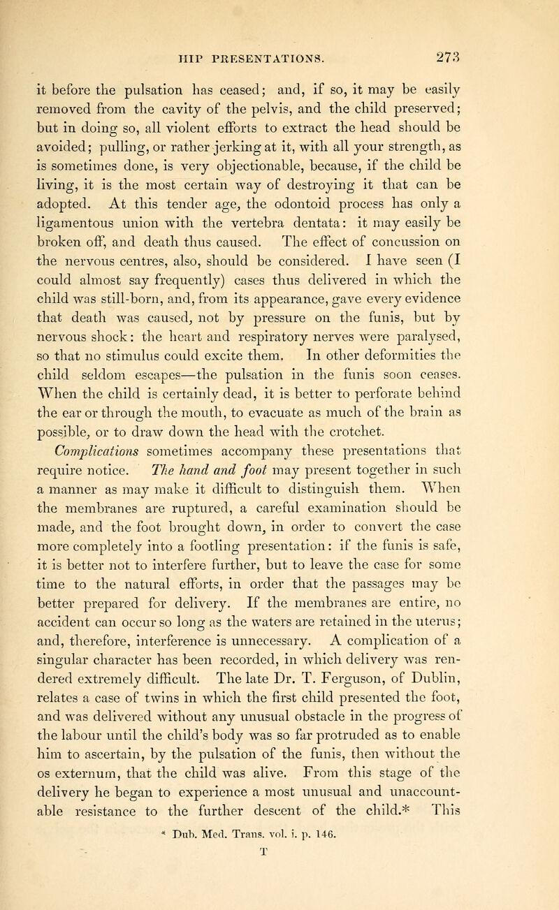 it before the pulsation has ceased; and, if so, it may be easily removed from the cavity of the pelvis, and the child preserved; but in doing so, all violent efforts to extract the head should be avoided; pulling, or rather jerking at it, with all your strength, as is sometimes done, is very objectionable, because, if the child be living, it is the most certain way of destroying it that can be adopted. At this tender age^ the odontoid process has only a ligamentous union with the vertebra dentata: it may easily be broken off, and death thus caused. The effect of concussion on the nervous centres, also, should be considered. I have seen (I could almost say frequently) cases thus delivered in which the child was still-born, and, from its appearance, gave every evidence that death was caused^ not by pressure on the funis, but by nervous shock: the heart and respiratory nerves were paralysed, so that no stimulus could excite them. In other deformities the child seldom escapes—the pulsation in the funis soon ceases. When the child is certainly dead, it is better to perforate behind the ear or through the mouth, to evacuate as much of the brain as possible^ or to draw down the head with the crotchet. Complications sometimes accompany these presentations that require notice. The hand and foot may present togetlier in such a manner as may make it difficult to distinguish them. When the membranes are ruptured, a careful examination should be made, and the foot brought down, in order to convert the case more completely into a footling presentation: if the funis is safe, it is better not to interfere further, but to leave the case for some time to the natural efforts, in order that the passages may be better prepared for delivery. If the membranes are entire, no accident can occur so long as the waters are retained in the uterus; and, therefore, interference is unnecessary. A complication of a singular character has been recorded, in which delivery was ren- dered extremely difficult. The late Dr. T. Ferguson, of Dublin, relates a case of twins in which the first child presented the foot, and was delivered without any miusual obstacle in the progress of the labour until the child's body was so far protruded as to enable him to ascertain, by the pulsation of the funis, then without the OS externum, that the child was alive. From this stage of the delivery he began to experience a most unusual and unaccount- able resistance to the further descent of the child.* This * Diih. Med. Trans, vol. i. p. 146. T