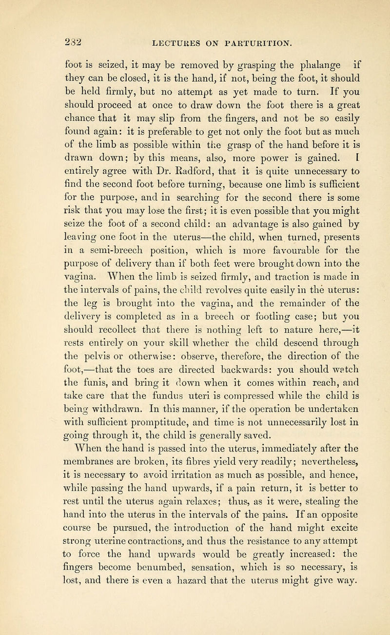 foot is seized, it may be removed by grasping the plialange if they can be closed, it is the hand, if not, being the foot, it should be held firmly, but no attempt as yet made to turn. If you should proceed at once to draw down the foot there is a great chance that it may slip from the fingers, and not be so easily foimd again: it is preferable to get not only the foot but as much of the limb as possible within the grasp of the hand before it is drawn down; by this means, also, more power is gained. [ entirely agree with Dr. Radford, that it is quite unnecessary to find the second foot before turning, because one limb is sufficient for the purpose, and in searching for the second there is some risk that you may lose the first; it is even possible that you might seize the foot of a second child: an advantage is also gained by leaving one foot in the uterus—the child, when turned, presents in a semi-breech position, which is more favourable for the purpose of delivery than if both feet were brought down into the vagina. When the limb is seized firmly, and traction is made in the intervals of pains, the child revolves quite easily in the uterus: the leg is brought into the vagina, and the remainder of the delivery is completed as in a breech or footling case; but you should recollect that there is nothing left to nature here,—it rests entirely on your skill whether the child descend through the pelvis or otherwise: observe, therefore, the direction of the foot,—that the toes are directed backwards: you should watch the funis, and bring it down when it comes within reach, and take care that the fundus uteri is compressed while the child is being withdrawn. In this manner, if the operation be undertaken with sufficient promptitude, and time is not unnecessarily lost in going through it, the child is generally saved. When the hand is passed into the uterus, immediately after the membranes are broken, its fibres yield very readily; nevertheless, it is necessary to avoid irritation as much as possible, and hence, while passing the hand upwards, if a pain return, it is better to rest until the uterus again relaxes; thus, as it were, stealing the hand into the uterus in the intervals of the pains. If an opposite course be pursued, the introduction of the hand might excite strong uterine contractions, and thus the resistance to any attempt to force the hand upwards would be greatly increased: the fingers become benumbed, sensation, which is so necessary, is lost, and there is even a hazard that the uterus might give way.