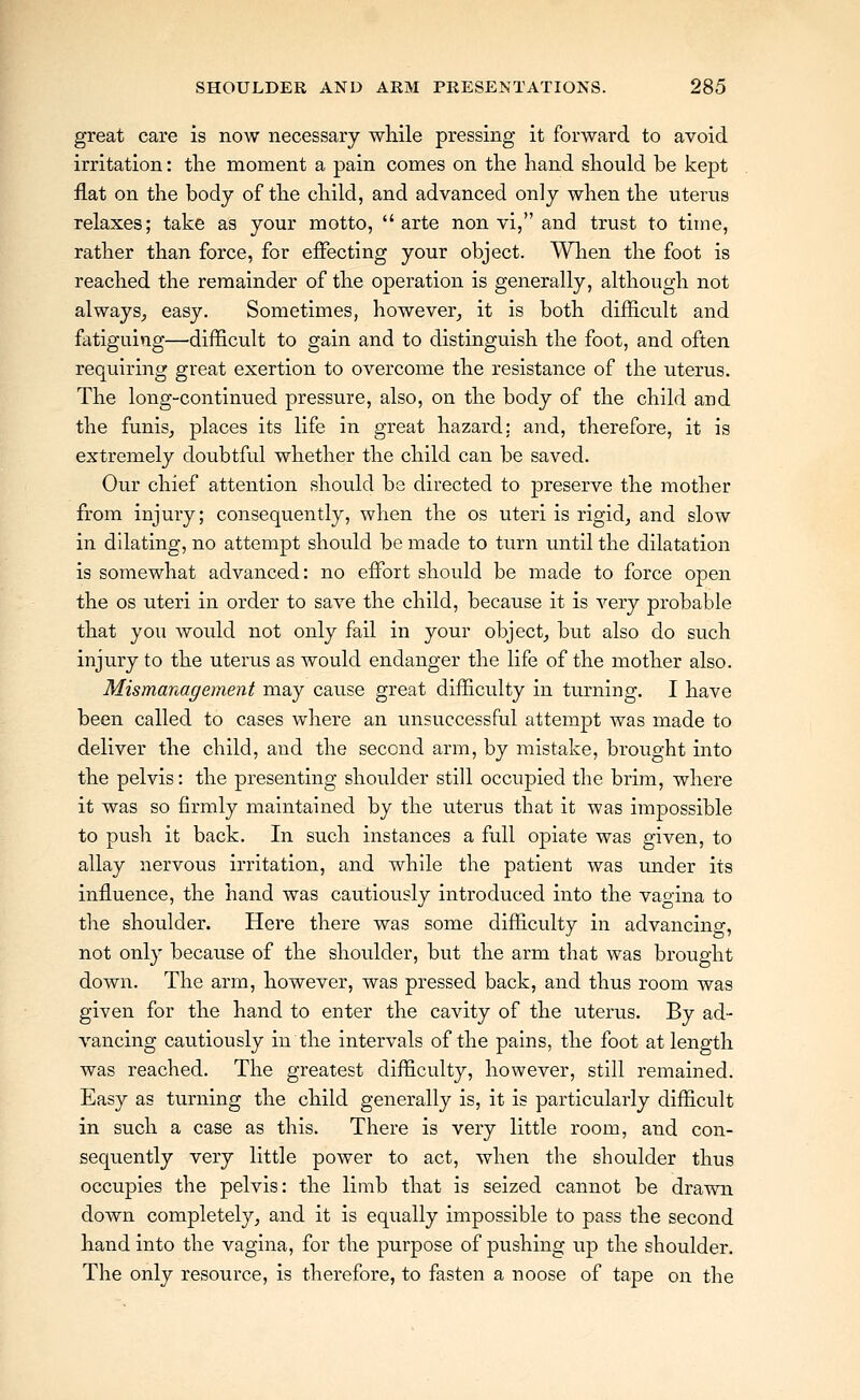 great care is now necessary while pressing it forward to avoid irritation: the moment a pain comes on the hand should be kept flat on the body of the child, and advanced only when the uterus relaxes; take as your motto, arte non vi, and trust to time, rather than force, for effecting your object. When the foot is reached the remainder of the operation is generally, although not always, easy. Sometimes, however, it is both difficult and fatiguing—difficult to gain and to distinguish the foot, and often requiring great exertion to overcome the resistance of the uterus. The long-continued pressure, also, on the body of the child and the funis, places its life in great hazard: and, therefore, it is extremely doubtful whether the child can be saved. Our chief attention should be directed to preserve the mother from injury; consequently, when the os uteri is rigid, and slow in dilating, no attempt should be made to turn until the dilatation is somewhat advanced: no effort should be made to force open the OS uteri in order to save the child, because it is very probable that you woidd not only fail in your object, but also do such injury to the uterus as would endanger the life of the mother also. Mismanagement may cause great difficiilty in turning. I have been called to cases wliere an unsuccessful attempt was made to deliver the child, aiid the second arm, by mistake, brought into the pelvis: the presenting shoulder still occupied the brim, where it was so firmly maintained by the uterus that it was impossible to push it back. In such instances a full opiate was given, to allay nervous irritation, and while the patient was under its influence, the hand was cautiously introduced into the vaoina to the shoulder. Here there was some difficulty in advancing, not only because of the shoulder, but the arm that was brought down. The arm, however, was pressed back, and thus room was given for the hand to enter the cavity of the uterus. By ad- vancing cautiously in the intervals of the pains, the foot at length was reached. The greatest difficulty, however, still remained. Easy as turning the child generally is, it is particularly difficult in such a case as this. There is very little room, and con- sequently very little power to act, when the shoulder thus occupies the pelvis: the limb that is seized cannot be drawn down completely, and it is equally impossible to pass the second hand into the vagina, for the purpose of pushing up the shoulder. The only resource, is therefore, to fasten a noose of tape on the