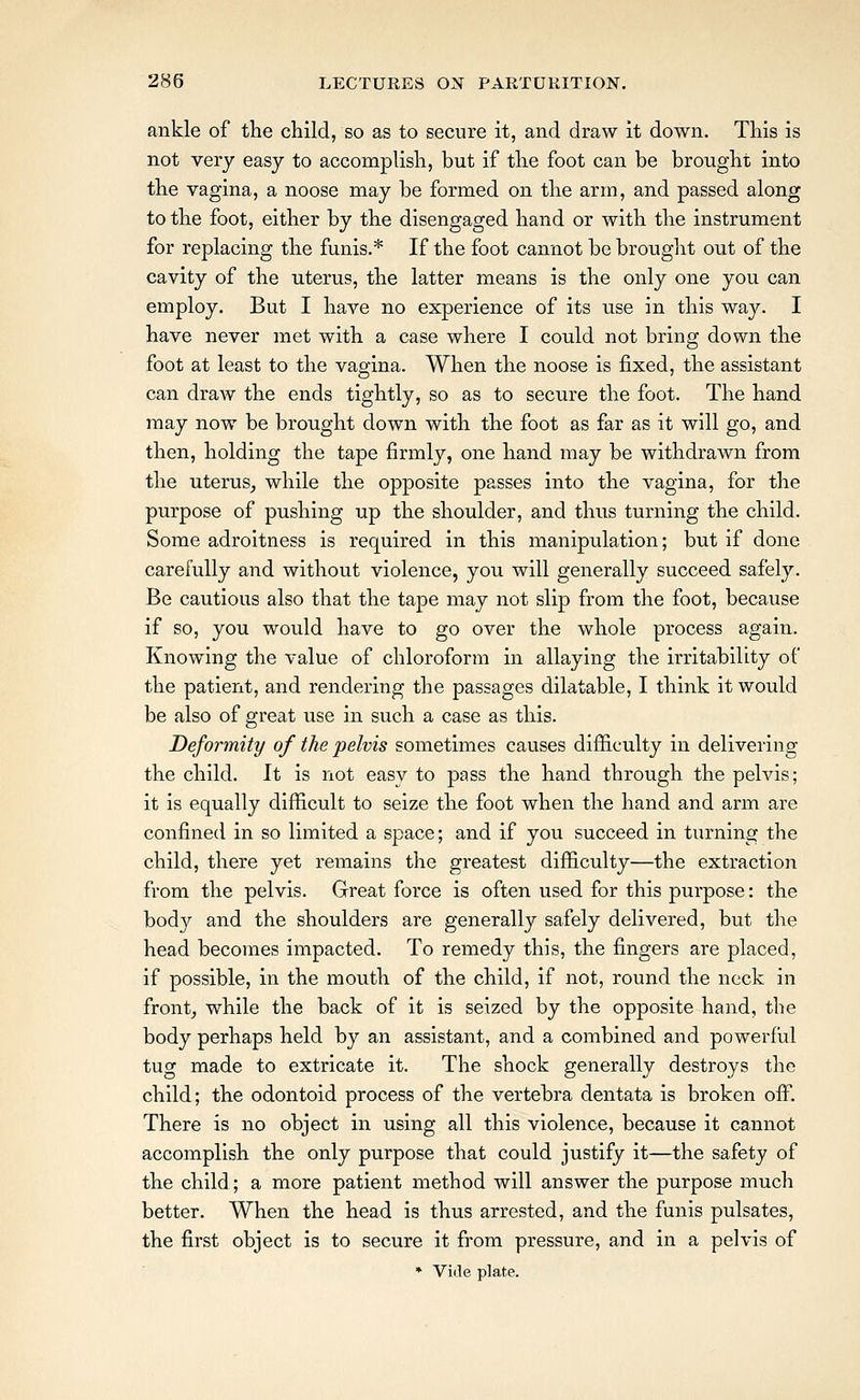 ankle of the child, so as to secure it, and draw it down. This is not very easy to accomplish, but if the foot can be brought into the vagina, a noose may be formed on the arm, and passed along to the foot, either by the disengaged hand or with the instrument for replacing the funis.* If the foot cannot be brouglit out of the cavity of the uterus, the latter means is the only one you can employ. But I have no experience of its use in this way. I have never met with a case where I could not bring down the foot at least to the vagina. When the noose is fixed, the assistant can draw the ends tightly, so as to secure the foot. The hand may now be brought down with the foot as far as it will go, and then, holding the tape firmly, one hand may be withdrawn from the uterus^ while the opposite passes into the vagina, for the purpose of pushing up the shoulder, and thus turning the child. Some adroitness is required in this manipulation; but if done carefully and without violence, you will generally succeed safely. Be cautious also that the tape may not slip from the foot, because if so, you would have to go over the whole process again. Knowing the value of chloroform in allaying the irritability of the patient, and rendering the passages dilatable, I think it would be also of great use in such a case as this. Deformity of the pelvis sometimes causes difiiculty in delivering the child. It is not easy to pass the hand through the pelvis; it is equally difficult to seize the foot when the hand and arm are confined in so limited a space; and if you succeed in turning the child, there yet remains the greatest difficulty—the extraction from the pelvis. Great force is often used for this purpose: the body and the shoulders are generally safely delivered, but the head becomes impacted. To remedy this, the fingers are placed, if possible, in the mouth of the child, if not, round the neck in front^ while the back of it is seized by the opposite hand, the body perhaps held by an assistant, and a combined and powerful tug made to extricate it. The shock generally destroys the child; the odontoid process of the vertebra dentata is broken off. There is no object in using all this violence, because it cannot accomplish the only purpose that could justify it—the safety of the child; a more patient method will answer the purpose much better. When the head is thus arrested, and the funis pulsates, the first object is to secure it from pressure, and in a pelvis of * Viile plate.