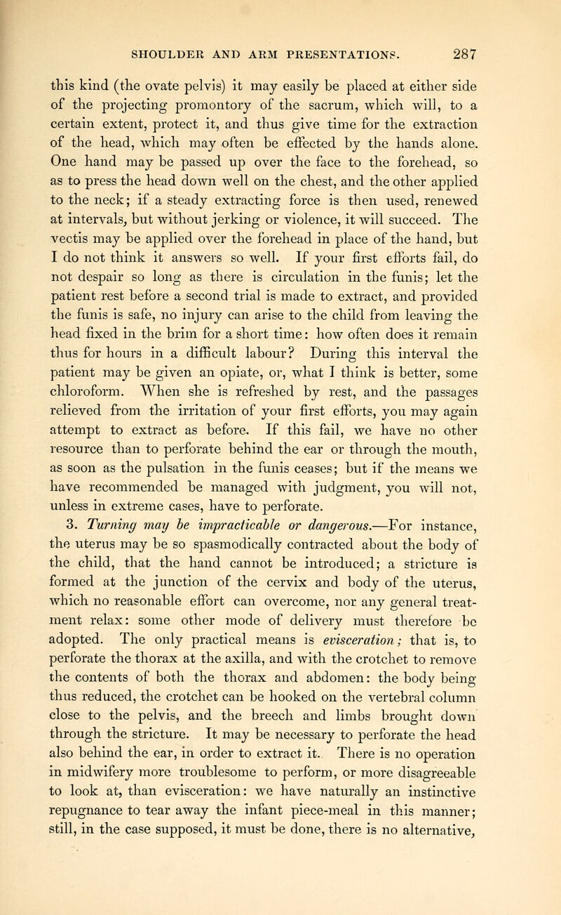 this kind (tlie ovate pelvis) it may easily be placed at either side of tlie projecting promontory of the sacrum, which w^ill, to a certain extent, protect it, and thus give time for the extraction of the head, which may often be effected by the hands alone. One hand may be passed up over the face to the forehead, so as to press the head down well on the chest, and the other applied to the neck; if a steady extracting force is then used, renewed at intervals^ but without jerking or violence, it will succeed. The vectis may be applied over the forehead in place of the hand, but I do not think it answers so well. If your first efforts fail, do not despair so long as there is circulation in the funis; let the patient rest before a second trial is made to extract, and provided the funis is safe, no injury can arise to the child from leaving the head fixed in the brim for a short time: how often does it remain thus for hours in a difficult labour? During this interval the patient may be given an opiate, or, what I think is better, some chloroform. When she is refreshed by rest, and the passages relieved from the irritation of your first efforts, you may again attempt to extract as before. If this fail, we have no other resource than to perforate behind the ear or through the mouth, as soon as the pulsation in the funis ceases; but if the means we have recommended be managed with judgment, you will not, unless in extreme cases, have to perforate. 3. Turning may be impracticable or dangerous.—For instance, the uterus may be so spasmodically contracted about the body of the child, that the hand cannot be introduced; a stricture is formed at the junction of the cervix and body of the uterus, which no reasonable effort can overcome, nor any general treat- ment relax: some other mode of delivery must therefore be adopted. The only practical means is evisceration; that is, to perforate the thorax at the axilla, and with the crotchet to remove the contents of both the thorax and abdomen: the body being thus reduced, the crotchet can be hooked on the vertebral column close to the pelvis, and the breech and limbs brought down through the stricture. It may be necessary to perforate the head also behind the ear, in order to extract it. There is no operation in midwifery more troublesome to perform, or more disagreeable to look at, than evisceration: we have naturally an instinctive repugnance to tear away the infant piece-meal in this manner; still, in the case supposed, it must be done, there is no alternative.