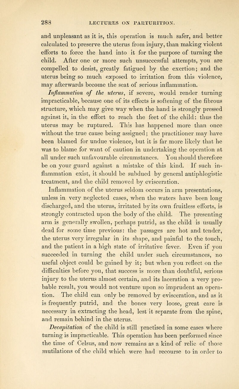 and unpleasant as it is, this operation is much safer, and better calculated to preserve the uterus from injury, than making violent efforts to force the hand into it for the purpose of turning the child. After one or more such unsuccessful attempts, you are compelled to desist, greatly fatigued by the exertion; and the uterus being so much exposed to irritation from this violence^ may afterwards become the seat of serious inflammation. Inflammation of the uterus, if severe, would render turning- impracticable, because one of its effects is softening of the fibrous structure, which may give way when the hand is strongly pressed against it, in the effort to reach the feet of the child: thus the uterus may be ruptured. This has happened more than once without the true cause being assigned; the practitioner may have been blamed for undue violence, but it is far more likely that he was to blame for want of caution in undertaking the operation at all under such unfavourable circumstances. You should therefore be on your guard against a mistake of this kind. If such in- flammation exist, it should be subdued by general antiphlogistic treatment, and the child removed by evisceration. Inflammation of the uterus seldom occurs in arm presentations, unless in very neglected cases, when the waters have been long discharged, and the uterus, irritated by its own fruitless efforts, is strongly contracted upon the body of the child. The presenting arm is generally swollen, perhaps putrid, as the child is usually dead for some time previous: the passages are hot and tender, the uterus very irregular in its shape, and painful to the touch, and the patient in a high state of irritative fever. Even if you succeeded in turning the child under such circumstances, no useful object could be gained by it; but when you reflect on the difficulties before you, that success is more than doubtful, serious injury to the uterus almost certain, and its laceration a very pro- bable result, you would not venture upon so imprudent an opera- tion. The child can only be removed by evisceration, and as it is frequently putrid, and the bones very loose, great care is necessary in extracting the head, lest it separate from the spine, and remain behind in the uterus. Decapitation of the child is still practised in some cases where turning is impracticable. This operation has been performed since the time of Celsus, and now remains as a kind of relic of those mutilations of the child which were had recourse to in order to