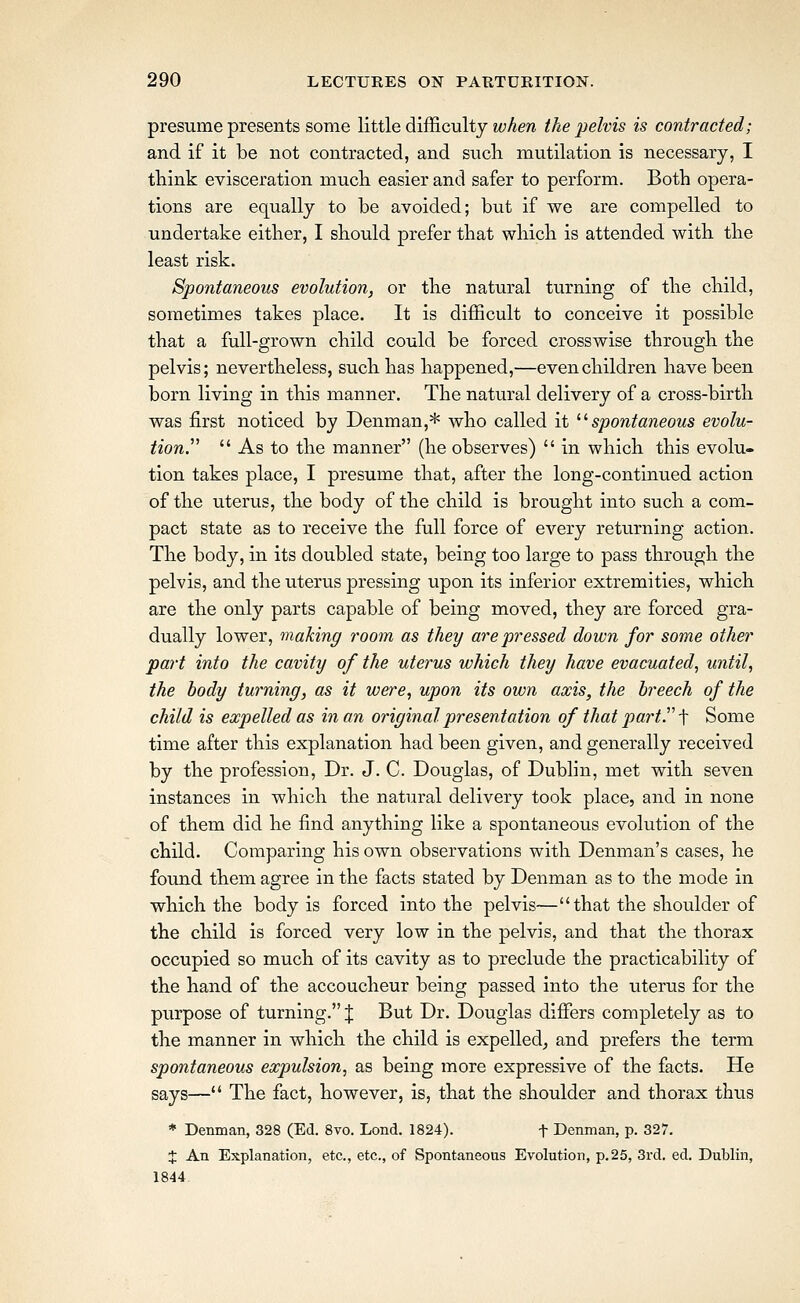 presume presents some little difficulty when the pelvis is contracted; and if it be not contracted, and sucli mutilation is necessary, I think evisceration mucli easier and safer to perform. Both opera- tions are equally to be avoided; but if we are compelled to undertake either, I should prefer that which is attended with the least risk. Spontaneous evolution, or the natural turning of the child, sometimes takes place. It is difficult to conceive it possible that a full-grown child could be forced crosswise through the pelvis; nevertheless, such has happened,—even children have been born living in this manner. The natural delivery of a cross-birth was first noticed by Denman,* who called it ^^spontaneous evolu- tion.^'  As to the manner (he observes)  in which this evolu- tion takes place, I presume that, after the long-continiied action of the uterus, the body of the child is brought into such a com- pact state as to receive the full force of every returning action. The body, in its doubled state, being too large to pass through the pelvis, and the uterus pressing upon its inferior extremities, which are the only parts capable of being moved, they are forced gra- dually lower, making room as they are pressed down for some other part into the cavity of the uterus which they have evacuated, until, the body turning, as it were, upon its own axis, the breech of the child is expelled as in an original presentation of that part. ■[ Some time after this explanation had been given, and generally received by the profession, Dr. J. C. Douglas, of Dublin, met with seven instances in which the natural delivery took place, and in none of them did he find anything like a spontaneous evolution of the child. Comparing his own observations with Denman's cases, he found them agree in the facts stated by Denman as to the mode in which the body is forced into the pelvis— that the shoulder of the child is forced very low in the pelvis, and that the thorax occupied so much of its cavity as to preclude the practicability of the hand of the accoucheur being passed into the uterus for the purpose of turning. J But Dr. Douglas differs completely as to the manner in which the child is expelled^ and prefers the term spontaneous expulsion, as being more expressive of the facts. He says— The fact, however, is, that the shoulder and thorax thus * Denman, 328 (Ed. 8vo. Lond. 1824). t Denman, p. 327. J An Explanation, etc., etc., of Spontaneous Evolution, p.25, 3rd. ed. Dublin, 1844