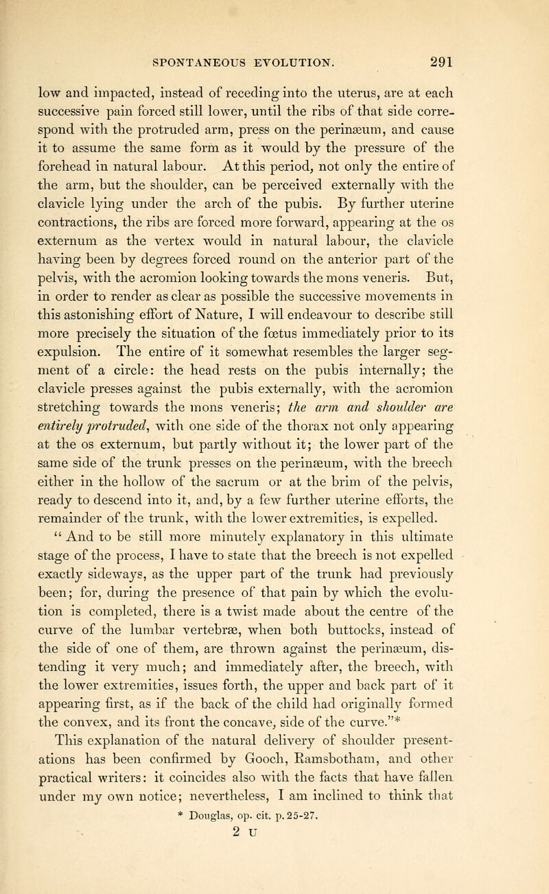 low and impacted, instead of receding into the uterus, are at each successive pain forced still lower, until the ribs of that side corre- spond with the protruded arm, press on the perinseum, and cause it to assume the same form as it would by the pressure of the forehead in natural labour. At this period^ not only the entire of the arm, but the shoulder, can be perceived externally with the clavicle lying under the arch of the pubis. By further uterine contractions, the ribs are forced more forward, appearing at the os externum as the vertex would in natural labour, the clavicle having been by degrees forced round on the anterior part of the pelvis, with the acromion looking towards the mons veneris. But, in order to render as clear as possible the successive movements in this astonishing effort of Nature, I will endeavour to describe still more precisely the situation of the foetus immediately prior to its expulsion. The entire of it somewhat resembles the larger seg- ment of a circle: the head rests on the pubis internally; the clavicle presses against the pubis externally, with the acromion stretching towards the mons veneris; the arm and shoulder are entirely protruded^ with one side of the thorax not only appearing at the OS externum, but partly without it; the lower part of the same side of the trunk presses on the perinseum, with the breech either in the hollow of the sacrum or at the brim of the pelvis, ready to descend into it, and, by a few further uterine efforts, the remainder of the trunk, with the lower extremities, is expelled.  And to be still more minutely explanatory in this ultimate stage of the process, I have to state that the breech is not expelled exactly sideways, as the upper part of the trunk had previously been; for, during the presence of that pain by which the evolu- tion is completed, there is a twist made about the centre of the curve of the lumbar vertebrae, when both buttocks, instead of the side of one of them, are thrown against the perineum, dis- tending it very much; and immediately after, the breech, with the lower extremities, issues forth, the upper and back part of it appearing first, as if the back of the child had originally formed the convex, and its front the concave^ side of the curve.* This explanation of the natural delivery of shoulder present- ations has been confirmed by Gooch, Ramsbotham, and other practical writers: it coincides also with the facts that have fallen under my own notice; nevertheless, I am inclined to think that * Douglas, op. cit. p. 25-27. 2 u
