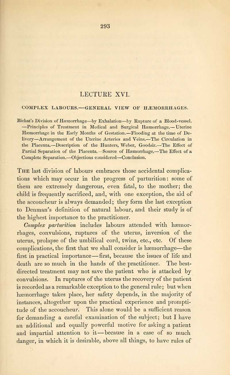 LECTURE XVI. COMPLEX LABOURS. GENERAL VIEW OF HEMORRHAGES. Bichat's Division of Haimorrhage—by Exhalation—by Rupture of a Blood-vessel. —Principles of Treatment in Medical and Surgical Hemorrhage.— Uterine HEemorrhage in the Early Months of Gestation.—Flooding at the time of De- liveiy—An-angement of the Uterine Arteries and Veins.—The Circulation in the Placenta.—Description of the Hunters, Weber, Goodsir.—The Effect of Partial Separation of the Placenta.—Source of Htemorrhage.—The Effect of a Complete Separation.—Objections considered—Conclusion. The last division of labours embraces those accidental complica- tions wliicb may occur in the progress of parturition: some of them are extremely dangerous, even fatal, to the mother; the child is frequently sacrificed, and, with one exception, the aid of the accoucheur is always demanded; they form the last exception to Denman''s definition of natural labour, and their study is of the highest importance to the practitioner. Complex parturition includes labours attended with hemor- rhages, convulsions, ruptures of the uterus, inversion of the uterus, prolapse of the umbilical cord, twins, etc., etc. Of these complications, the first that we shall consider is hsemorrhage—the first in practical importance—first, because the issues of life and death are so much in the hands of the practitioner. The best- directed treatment may not save the patient who is attacked by convulsions. In ruptures of the uterus the recovery of the patient is recorded as a remarkable exception to the general rule; but when hemorrhage takes place, her safety depends, in the majority of instances, altogether upon the practical experience and prompti- tude of the accoucheur. This alone would be a sufficient reason for demanding a careful examination of the subject; but I have an additional and equally powerful motive for asking a patient and impartial attention to it—because in a case of so much danger, in which it is desirable, above all things, to have rules of