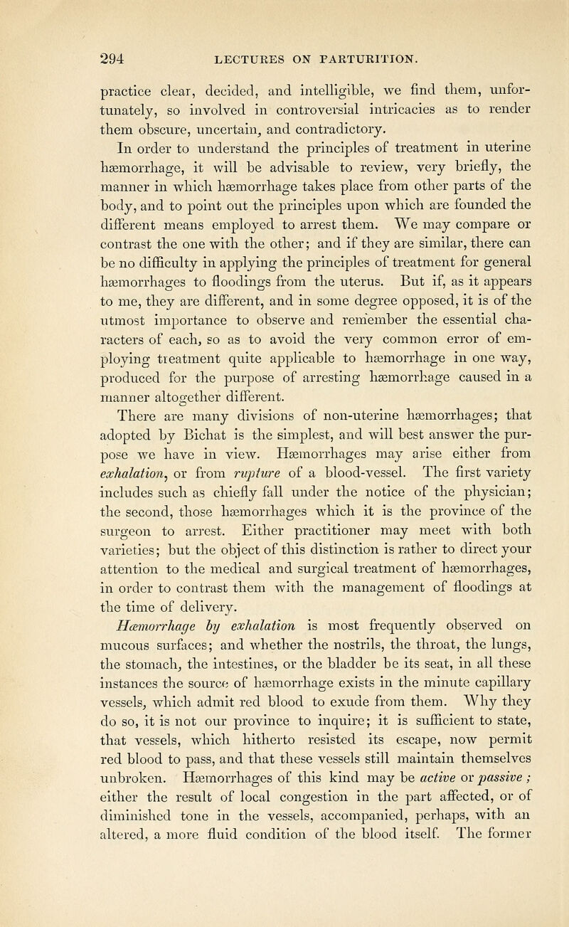 practice clear, decided, and intelligible, we find tliem, unfor- tunately, so involved in controversial intricacies as to render them obscure, uncertain^ and contradictory. In order to understand tbe principles of treatment in uterine liEemorrhage, it will be advisable to review, very briefly, tlie manner in wliicli lisemorrliage takes place from otber parts of tbe body, and to point out tbe principles upon wliich are founded the different means employed to arrest them. We may compare or contrast the one with the other; and if they are similar, there can be no difficulty in applying the principles of treatment for general haemorrhages to floodings from the uterus. But if, as it appears to me, they are different, and in some degree opposed, it is of the utmost importance to observe and remember the essential cha- racters of eachj so as to avoid the very common error of em- ploying treatment quite applicable to haemorrhage in one way, produced for the purpose of arresting haemorrhage caused in a manner altogether different. There are many divisions of non-uterine hsemorrhages; that adopted by Bichat is the simplest, and will best answer the pur- pose we have in view. Haemorrhages may arise either from exhalation^ or from rupture of a blood-vessel. The first variety includes such as chiefly fall under the notice of the physician; the second, those heemorrhages which it is the province of the surgeon to arrest. Either practitioner may meet with both varieties; but the object of this distinction is rather to direct your attention to the medical and surgical treatment of haemorrhages, in order to contrast them with the management of floodings at the time of delivery. Hemorrhage by exhalation is most frequently observed on mucous surfaces; and whether the nostrils, the throat, the lungs, the stomachy the intestines, or the bladder be its seat, in all these instances the source of haemorrhage exists in the minute capillary vessels^ which admit red blood to exude from them. Why they do so, it is not our province to inquire; it is sufficient to state, that vessels, which hitherto resisted its escape, now permit red blood to pass, and that these vessels still maintain themselves unbroken. Haemoi'rhages of this kind may be active or passive ; either the result of local congestion in the part affected, or of diminished tone in the vessels, accompanied, perhaps, with an altered, a more fluid condition of the blood itself The former