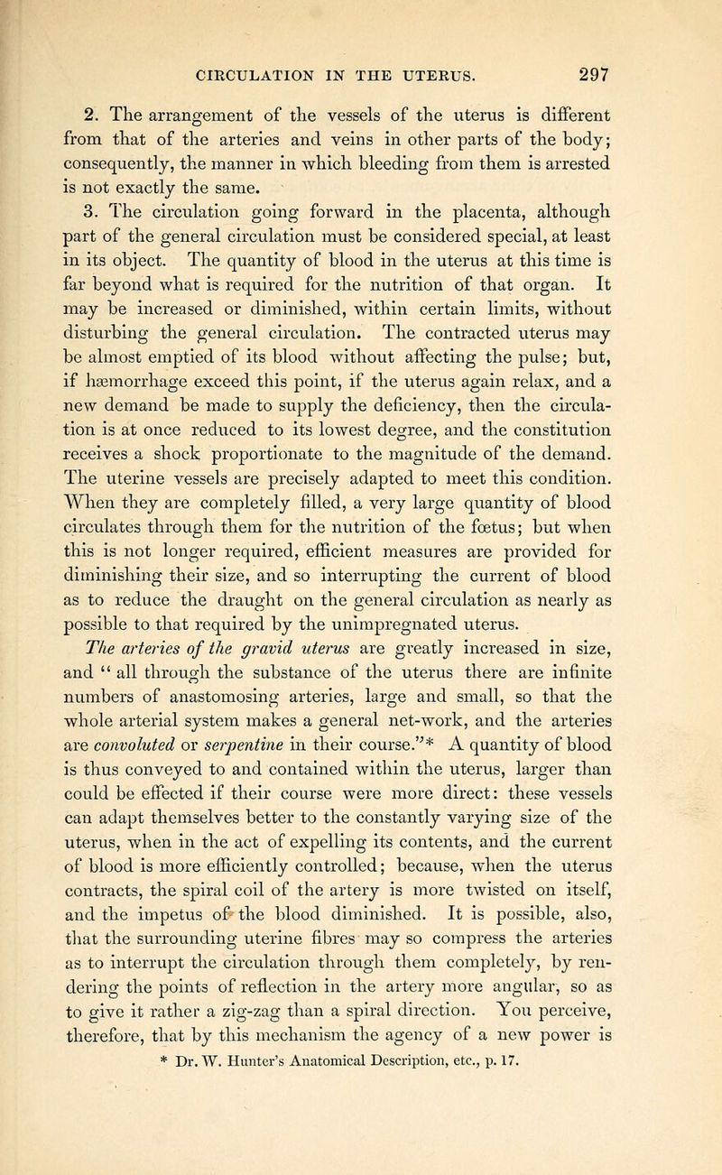 2. The arrangement of the vessels of the uterus is different from that of the arteries and veins in other parts of the body; consequently, the manner in which bleeding from them is arrested is not exactly the same. 3. The circulation going forward in the placenta, although part of the general circulation must be considered special, at least in its object. The quantity of blood in the uterus at this time is far beyond what is required for the nutrition of that organ. It may be increased or diminished, within certain limits, without disturbing the general circulation. The contracted uterus may be almost emptied of its blood without affecting the pulse; but, if hsemorrhage exceed this point, if the uterus again relax, and a new demand be made to supply the deficiency, then the circula- tion is at once reduced to its lowest degree, and the constitution receives a shock proportionate to the magnitude of the demand. The uterine vessels are precisely adapted to meet this condition. When they are completely filled, a very large quantity of blood circulates through them for the nutrition of the foetus; but when this is not longer required, efficient measures are provided for diminishing their size, and so interrupting the current of blood as to reduce the draught on the general circulation as nearly as possible to that required by the unimpregnated uterus. The arteries of the gravid uterus are greatly increased in size, and  all through the substance of the uterus there are infinite numbers of anastomosing arteries, large and small, so that the whole arterial system makes a general net-work, and the arteries are convoluted or serpenti7ie in their course.'''* A quantity of blood is thus conveyed to and contained within the uterus, larger than could be effected if their course were more direct: these vessels can adapt themselves better to the constantly varying size of the uterus, when in the act of expelling its contents, and the current of blood is more efficiently controlled; because, when the uterus contracts, the spiral coil of the artery is more twisted on itself, and the impetus of the blood diminished. It is possible, also, that the surrounding uterine fibres may so compress the arteries as to interrupt the circulation through them completely, by ren- dering the points of reflection in the artery more angular, so as to give it rather a zig-zag than a spiral direction. You perceive, therefore, that by this mechanism the agency of a new power is * Dr. W. Hunter's Anatomical Description, etc., p. 17.