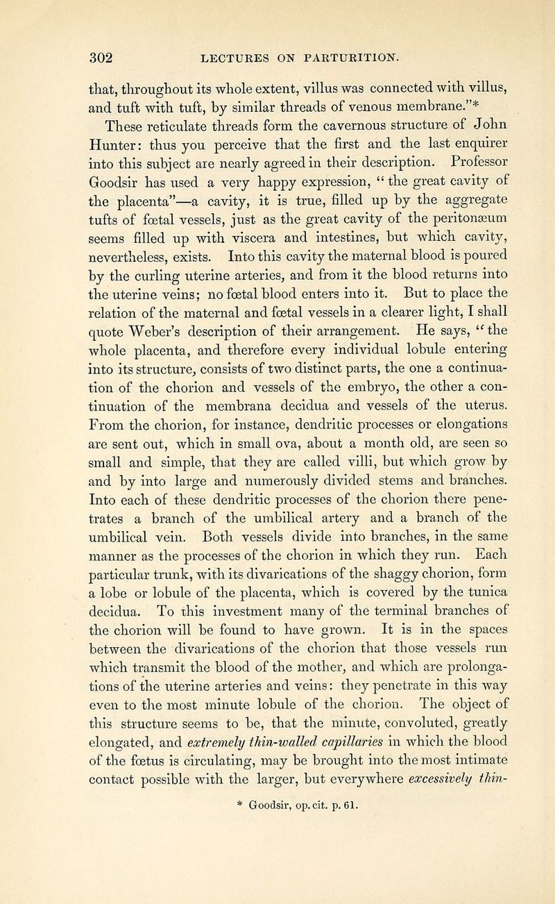 tliat, throughout its whole extent, villus was connected with villus, and tuft with tuft, by similar threads of venous membrane.* These reticulate threads form the cavernous structure of John Hunter: thus you perceive that the first and the last enquirer into this subject are nearly agreed in their description. Professor Goodsir has used a very happy expression, the great cavity of the placenta—a cavity, it is true, filled up by the aggregate tufts of foetal vessels, just as the great cavity of the peritonaeum seems filled up with viscera and intestines, but which cavity, nevertheless, exists. Into this cavity the maternal blood is poured by the curling uterine arteries, and from it the blood returns into the uterine veins; no foetal blood enters into it. But to place the relation of the maternal and foetal vessels in a clearer light, I shall quote Weber's description of their arrangement. He says, 'Uhe whole placenta, and therefore every individual lobule entering into its structure, consists of two distinct parts, the one a continua- tion of the chorion and vessels of the embryo, the other a con- tinuation of the membrana decidua and vessels of the uterus. From the chorion, for instance, dendritic processes or elongations are sent out, which in small ova, about a month old, are seen so small and simple, that they are called villi, but which grow by and by into large and numerously divided stems and branches. Into each of these dendritic processes of the chorion there pene- trates a branch of the umbilical artery and a branch of the umbilical vein. Both vessels divide into branches, in the same manner as the processes of the chorion in which they run. Each particular trunk, with its divarications of the shaggy chorion, form a lobe or lobule of the placenta, which is covered by the tunica decidua. To this investment many of the terminal branches of the chorion will be found to have grown. It is in the spaces between the divarications of the chorion that those vessels run which transmit the blood of the mother, and which are prolonga- tions of the uterine arteries and veins: they penetrate in this way even to the most minute lobule of the chorion. The object of this structure seems to be, that the minute, convoluted, greatly elongated, and extremely thin-walled capillaries in which the blood of the foetus is circulating, may be brought into the most intimate contact possible with the larger, but everywhere excessively thin- * Goodsir, op. cit. p. 61.