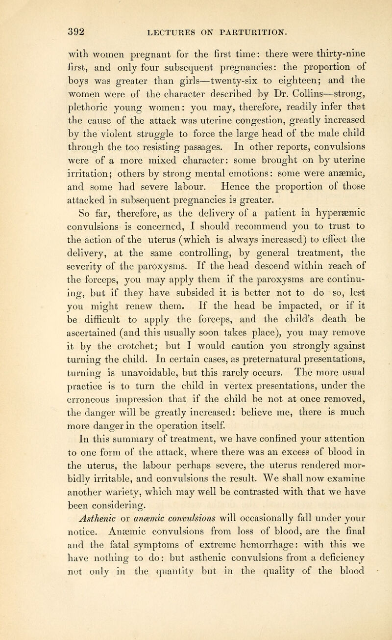 with women pregnant for the first time: there were thirty-nine first, and only four subsequent pregnancies: the proportion of boys was greater than girls—twenty-six to eighteen; and the women were of the character described by Dr, Collins—strong, plethoric young women: you may, therefore^ readily infer that the cause of the attack was uterine congestion, greatly increased by the violent struggle to force the large head of the male child through the too resisting passages. In other reports, convulsions were of a more mixed character: some brought on by uterine irritation; others by strong mental emotions: some were anasmic, and some had severe labour. Hence the proportion of those attacked in subsequent pregnancies is greater. So far, therefore, as the delivery of a patient in hypersemic convulsions is concerned, I should recommend you to trust to the action of the uterus (which is always increased) to effect the delivery, at the same controlling, by general treatment, the severity of the paroxysms. If the head descend within reach of the forceps, you may apply them if the paroxysms are continu- ing, but if they have subsided it is better not to do so, lest you might renew them. If the head be impacted, or if it be difficult to apply the forceps, and the child's death be ascertained (and this usually soon takes place), you may remove it by the crotchet; but I would caution you strongly against turning the child. In certain cases, as preternatural presentations, turning is unavoidable, but this rarely occurs. The more usual practice is to turn the child in vertex presentations, under the erroneous impression that if the child be not at once removed, the danger will be greatly increased: believe me, there is much more danger in the operation itself. In this summary of treatment, we have confined your attention to one form of the attack, where there was an excess of blood in the uterus, the labour perhaps severe, the uterus rendered mor- bidly irritable, and convulsions the result. We shall now examine another wariety, which may well be contrasted with that we have been considering. Asthenic or anamic convulsions will occasionally fall under your notice. Anaemic convulsions from loss of blood, are the final and the fatal symptoms of extreme hemorrhage: with this we have nothing to do: but asthenic convulsions from a deficiency not only in the quantity but in the quality of the blood