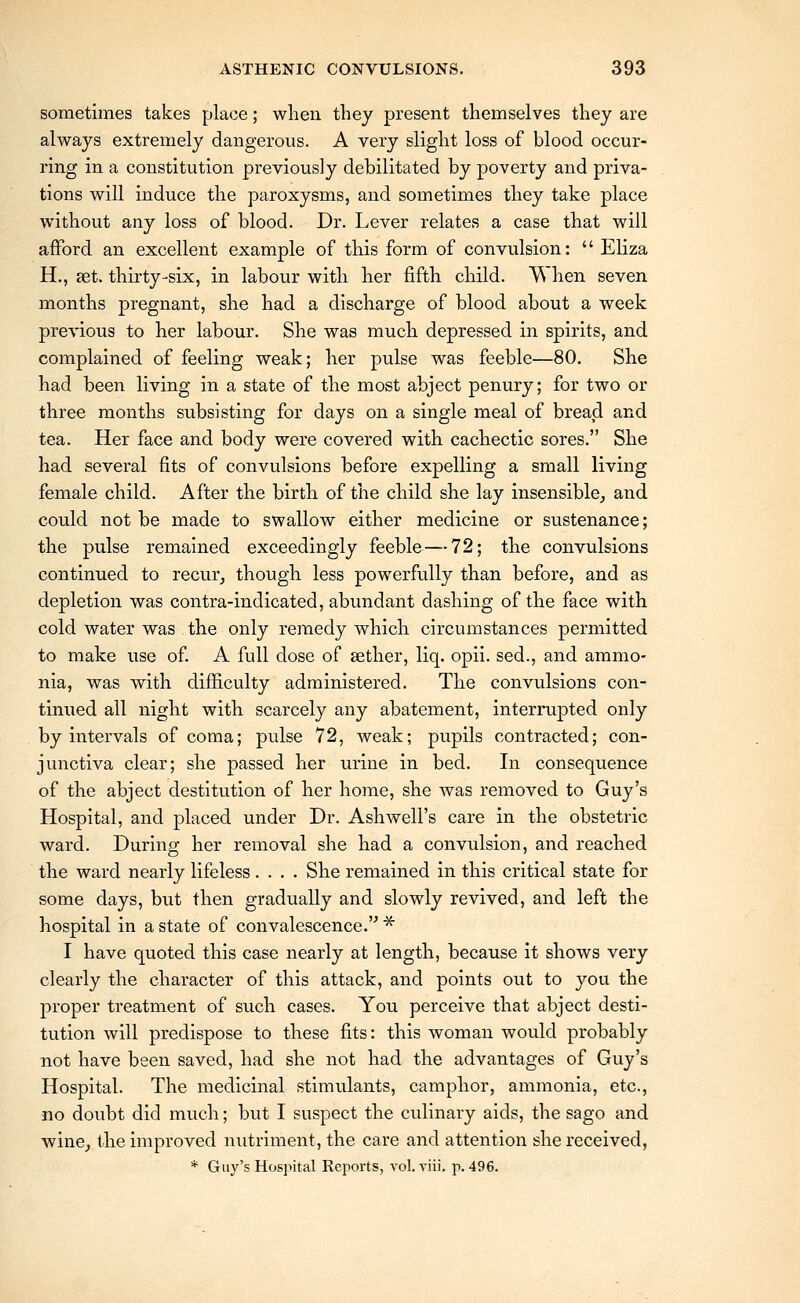 sometimes takes place; when tliey present themselves they are always extremely dangerous. A very slight loss of blood occur- ring in a constitution previously debilitated by poverty and priva- tions will induce the paroxysms, and sometimes they take place without any loss of blood. Dr. Lever relates a case that will afford an excellent example of this form of convulsion:  Eliza H., set. thirty-six, in labour with her fifth child. When seven months pregnant, she had a discharge of blood about a week previous to her labour. She was much depressed in spirits, and complained of feeling weak; her pulse was feeble—80. She had been living in a state of the most abject penury; for two or three months subsisting for days on a single meal of bread and tea. Her face and body were covered with cachectic sores. She had several fits of convulsions before expelling a small living female child. After the birth of the child she lay insensible^ and could not be made to swallow either medicine or sustenance; the pulse remained exceedingly feeble — 72; the convulsions continued to recur, though less powerfully than before, and as depletion was contra-indicated, abundant dashing of the face with cold water was the only remedy which circumstances permitted to make use of. A full dose of aether, liq. opii. sed., and ammo- nia, was with difficulty administered. The convulsions con- tinued all night with scarcely any abatement, interrupted only by intervals of coma; pulse 72, weak; pupils contracted; con- junctiva clear; she passed her urine in bed. In consequence of the abject destitution of her home, she was removed to Guy's Hospital, and placed under Dr. Ash well's care in the obstetric ward. During her removal she had a convulsion, and reached the ward nearly lifeless .... She remained in this critical state for some days, but then gradually and slowly revived, and left the hospital in a state of convalescence.'^ ^ I have quoted this case nearly at length, because it shows very clearly the character of this attack, and points out to you the proper treatment of such cases. You perceive that abject desti- tution will predispose to these fits: this woman would probably not have been saved, had she not had the advantages of Guy's Hospital. The medicinal stimulants, camphor, ammonia, etc., no doubt did much; but I suspect the culinary aids, the sago and winCj the improved nutriment, the care and attention she received, * Guy's Hospital Reports, vol. viii. p. 496.