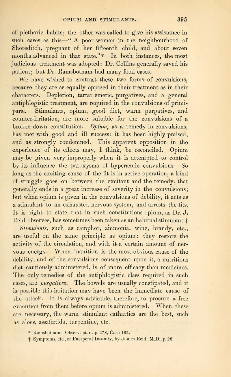 of plethoric habits; the other was called to give his assistance in such cases as this— A poor woman in the neighbourhood of Shoreditch, pregnant of her fifteenth child, and about seven months advanced in that state.* In both instances, the most judicious treatment was adopted: Dr. Collins generally saved his patient; but Dr. Ramsbotham had many fatal cases. We have wished to contrast these two forms of convulsions, because they are as equally opposed in their treatment as in their characters. Depletion, tartar emetic, purgatives, and a general antiphlogistic treatment, are required in the convulsions of primi- par^. Stimulants, opium, good diet, warm purgatives, and counter-irritation, are more suitable for the convulsions of a broken-down constitution. Opium, as a remedy in convulsions, has met with good and ill success: it has been highly praised, and as strongly condemned. This apparent opposition in the experience of its effects may, I think, be reconciled. Opium may be given very improperly when it is attempted to control by its influence the paroxysms of hypersemic convulsions. So long as the exciting cause of the fit is in active operation, a kind of struggle goes on between the excitant and the remedy, that generally ends in a great increase of severity in the convulsions; but when opium is given in the convulsions of debility^ it acts as a stimulant to an exhausted nervous system, and arrests the fits. It is right to state that in such constitutions opium, as Dr. J. Eeid observes, has sometimes been taken as an habitual stimulant.f Stimulants, such as camphor, ammonia, wine, brandy, etc., are useful on the same principle as opium: they restore the activity of the circulation, and with it a certain amount of ner- vous energy. When inanition is the most obvious cause of the debility, and of the convulsions consequent upon it, a nutritious diet cautiously administered, is of more eflicacy than medicines. The only remedies of the antiphlogistic class required in such cases, are purgatives. The bowels are usually constipated, and it is possible this irritation may have been the immediate cause of the attack. It is always advisable, therefore, to procure a free evacution from them before opium is administered. When these are necessary, the warm stimulant cathartics are the best, such as aloes, assafoetida, turpentine, etc. * Ramsbothara's Obscrv. pt. ii. p. 278, Case 162. ■j- Symptoms, etc., of Puerperal Insanity, by James Eeid, M.D., p. 28.