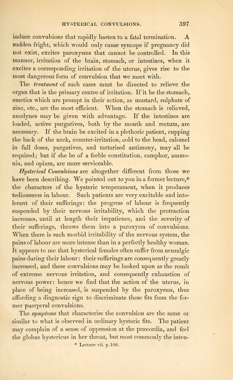 induce convulsions tliat rapidly hasten to a fatal termination. A sudden fright, which would only cause syncope if pregnancy did not exist, excites paroxysms that cannot be controlled. In this manner, irritation of the brain, stomach, or intestines, when it excites a corresponding irritation of the uterus, gives rise to the most dangerous form of convulsion that we meet with. The treatment of such cases must be directed to relieve the organ that is the primary centre of irritation. If it be the stomach, emetics which are prompt in their action, as mu.stard, sulphate of zinc, etc.^ are the most efficient. When the stomach is relieved, anodynes may be given with advantage. If the intestines are loaded, active purgatives, both by the mouth and rectum, are necessary. If the brain be excited in a plethoric patient, cupping the back of the neck, counter-irritation, cold to the head, calomel in full doses, purgatives, and tartarised antimony, may all be required; but if she be of a feeble constitution, camphor, ammo- nia, and opium, are more serviceable. Hysterical Convulsions are altogether diiferent from those we have been describing. We pointed out to you in a former lecture,* the characters of the hysteric temperament, when it produces tediousness in labour. Such patients are very excitable and into- lerant of their sufferings: the progress of labour is frequently suspended by their nervous irritability, which the protraction increases, until at length their impatience, and the severity of their sufferings, throws them into a paroxysm of convulsions. When there is such morbid irritability of the nervous system, the pains of labour are more intense than in a perfectly healthy woman. It appears to me that hysterical females often suffer from neuralgic pains during their labour: their sufferings are consequently greatly increased, and these convulsions may be looked upon as the result of extreme nervous irritation, and consequently exhaustion of nervous power: hence we find that the action of the uterus, in place of being increased, is suspended by the paroxysms, thus affording a diagnostic sign to discriminate these fits from the for- mer puerperal convulsions. The symptoms that characterise the convulsion are the same or similar to what is observed in ordinary hysteric fits. The patient may complain of a sense of oppression at the pra^cordia, and feel the globus hystericus in her throat, but most commonly the inten- * Lecture vii. p. 108.