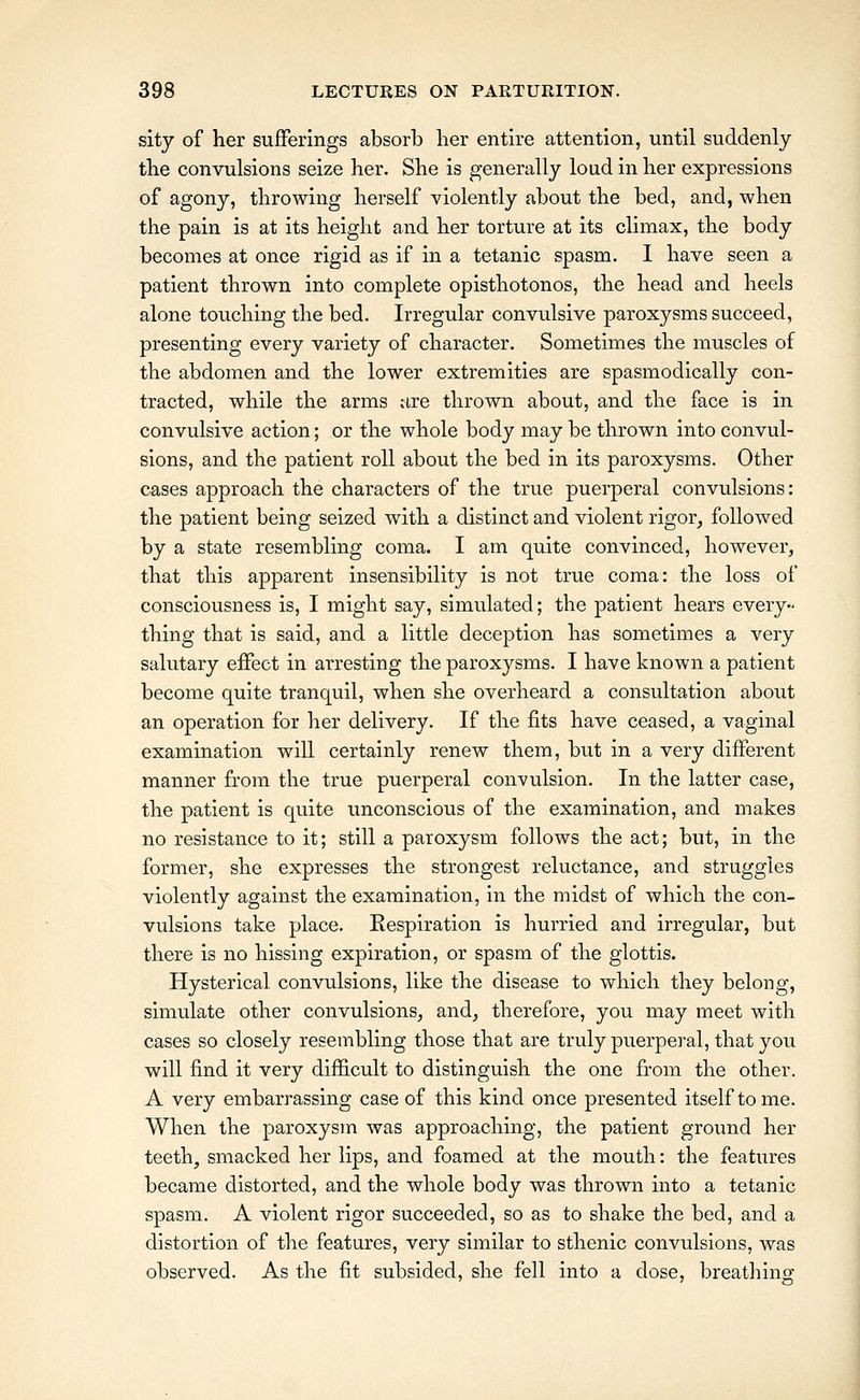 sitj of her sufferings absorb her entire attention, until suddenly the convulsions seize her. She is generally loud in her expressions of agony, throwing herself violently about the bed, and, when the pain is at its height and her torture at its climax, the body becomes at once rigid as if in a tetanic spasm. I have seen a patient thrown into complete opisthotonos, the head and heels alone touching the bed. Irregular convulsive paroxysms succeed, presenting every variety of character. Sometimes the muscles of the abdomen and the lower extremities are spasmodically con- tracted, while the arms ctre thrown about, and the face is in convulsive action; or the whole body may be thrown into convul- sions, and the patient roll about the bed in its paroxysms. Other cases approach the characters of the true puerperal convulsions: the patient being seized with a distinct and violent rigor, followed by a state resembling coma. I am quite convinced, however, that this apparent insensibility is not true coma: the loss of consciousness is, I might say, simulated; the patient hears every- thing that is said, and a little deception has sometimes a very salutary effect in arresting the paroxysms. I have known a patient become quite tranquil, when she overheard a consultation about an operation for her delivery. If the fits have ceased, a vaginal examination will certainly renew them, but in a very different manner from the true puerperal convulsion. In the latter case, the patient is quite unconscious of the examination, and makes no resistance to it; still a paroxysm follows the act; but, in the former, she expresses the strongest reluctance, and struggles violently against the examination, in the midst of which the con- vulsions take place. Kespiration is hurried and irregular, but there is no hissing expiration, or spasm of the glottis. Hysterical convulsions, like the disease to which they belong, simulate other convulsions, and, therefore, you may meet with cases so closely resembling those that are truly puerperal, that you will find it very difficult to distinguish the one from the other. A very embarrassing case of this kind once presented itself tome. When the paroxysm was approaching, the patient ground her teeth, smacked her lips, and foamed at the mouth: the features became distorted, and the whole body was thrown into a tetanic spasm. A violent rigor succeeded, so as to shake the bed, and a distortion of the features, very similar to sthenic convulsions, was observed. As the fit subsided, she fell into a dose, breathing