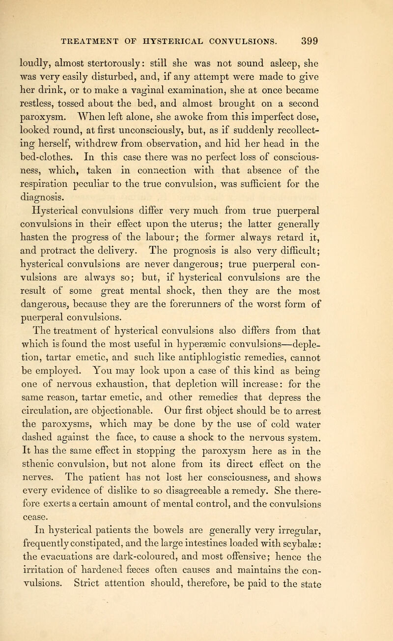 loudly, almost stertorously: still she was not sound asleep, she was very easily disturbed, and, if any attempt were made to give her drink, or to make a vaginal examination, she at once became restless, tossed about the bed, and almost brought on a second paroxysm. AVhen left alone, she awoke from this imperfect dose, looked round, at first unconsciously, but, as if suddenly recollect- ing herself, withdrew from observation, and hid her head in the bed-clothes. In this case there was no perfect loss of conscious- ness, which, taken in connection with that absence of the respiration peculiar to the true convulsion, was sufficient for the diagnosis. Hysterical convulsions differ very much from true puerperal convulsions in their effect upon the uterus; the latter generally hasten the progress of the labour; the former always retard it, and protract the delivery. The prognosis is also very difficult; hysterical convulsions are never dangerous; true puerperal con- vulsions are always so; but, if hysterical convulsions are the result of some great mental shock, then they are the most dangerous^ because they are the forerunners of the worst form of puerperal convulsions. The treatment of hysterical convulsions also differs from that which is found the most useful in hypersemic convulsions—deple- tion, tartar emetic, and such like antiphlogistic remedies, cannot be employed. You may look upon a case of this kind as being one of nervous exhaustion, that depletion will increase: for the same reason, tartar emetic, and other remedies that depress the circulation, are objectionable. Our first object should be to arrest the paroxysms, which may be done by the use of cold water dashed against the face, to cause a shock to the nervous system. It has the same effect in stopping the paroxysm here as in the sthenic convulsion, but not alone from its direct effect on the nerves. The patient has not lost her consciousness, and shows every evidence of dislike to so disagreeable a remedy. She there- fore exerts a certain amount of mental control, and the convulsions cease. In hysterical patients the bowels are generally very irregular, frequently constipated, and the large intestines loaded with scybal^e: the evacuations are dark-coloured, and most offensive; hence the irritation of hardened fgeces often causes and maintains the con- vulsions. Strict attention should, therefore, be paid to the state