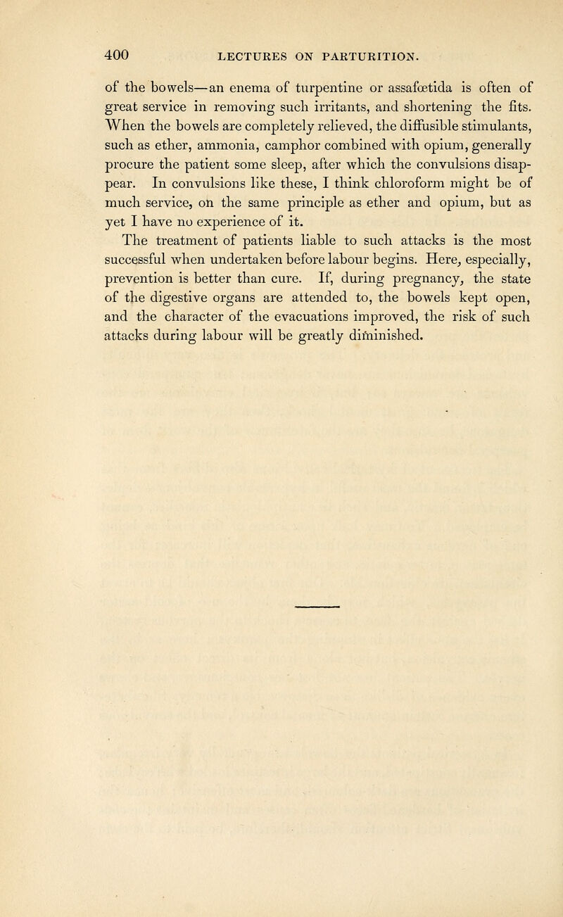 of the bowels—an enema of turpentine or assafoetida is often of great service in removing such irritants, and shortening the fits. When the bowels are completely relieved, the diffusible stimulants, such as ether, ammonia, camphor combined with opium, generally procure the patient some sleep, after which the convulsions disap- pear. In convulsions like these, I think chloroform might be of much service, on the same principle as ether and opium, but as yet I have no experience of it. The treatment of patients liable to such attacks is the most successful when undertaken before labour begins. Here, especially, prevention is better than cure. If, during pregnancy, the state of the digestive organs are attended to, the bowels kept open, and the character of the evacuations improved, the risk of such attacks during labour will be greatly diftiinished.